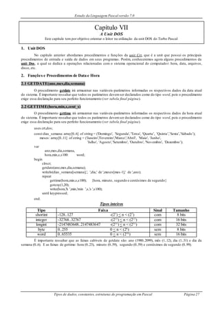 Estudo da Linguagem Pascal versão 7.0
Tipos de dados, constantes, estruturas de programação em Pascal Página 27
Capítulo VII
A Unit DOS
Este capítulo tem por objetivo orientar o leitor na utilização da unit DOS do Turbo Pascal
1. Unit DOS
No capítulo anterior abordamos procedimentos e funções da unit Crt, que é a unit que possui os principais
procedimentos de entrada e saída de dados em seus programas. Porém, conheceremos agora alguns procedimentos da
unit Dos, a qual se dedica a operações relacionadas com o sistema operacional do computador: hora, data, arquivos,
disco, etc.
2. Funções e Procedimentos de Data e Hora
2.1 GETDATE(ano,mes,dia,semana)
O procedimento getdate irá armazenar nas variáveis-parâmetros informadas os respectivos dados da data atual
do sistema. É importante ressaltar que todos os parâmetros devemser declarados como do tipo word, pois o procedimento
exige essa declaração para seu perfeito funcionamento (ver tabela final página).
2.2 GETTIME(hora,min,s,cent_s)
O procedimento gettime irá armazenar nas variáveis-parâmetros informadas os respectivos dados da hora atual
do sistema. É importante ressaltar que todos os parâmetros devemser declarados como do tipo word, pois o procedimento
exige essa declaração para seu perfeito funcionamento (ver tabela final página).
uses crt,dos;
const dias_semana: array[0..6] of string = ('Domingo', 'Segunda', 'Terca', 'Quarta’, ’Quinta’,’Sexta’,’Sábado’);
meses: array[0..11] of string = ('Janeiro','Fevereiro','Marco','Abril', 'Maio', 'Junho',
'Julho', 'Agosto','Setembro', 'Outubro', 'Novembro', 'Dezembro’);
var
ano,mes,dia,semana,
hora,min,s,s100: word;
begin
clrscr;
getdate(ano,mes,dia,semana);
writeln(dias_semana[semana],', ',dia,' de ',meses[mes-1],' de ',ano);
repeat
gettime(hora,min,s,s100); {hora, minuto, segundo e centésimos de segundo}
gotoxy(1,20);
write(hora,'h ',min,'min ',s,'s ',s100);
until keypressed;
end.
Tipos inteiros
Tipo Faixa Sinal Tamanho
shortint -128..127 -(27
) < n < (27
) com 8 bits
integer -32768..32767 -(215
) < n < (215
) com 16 bits
longint -2147483648..2147483647 -(231
) < n < (231
) com 32 bits
byte 0..255 0 < n < (28
) sem 8 bits
word 0..65535 0 < n < (216
) sem 16 bits
É importante ressaltar que as faixas cabíveis de getdate são: ano (1980..2099), mês (1..12), dia (1..31) e dia da
semana (0..6). E as faixas de gettime: hora (0..23), minuto (0..59), segundo (0..59) e centésimos de segundo (0..99).
 