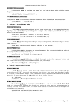 Estudo da Linguagem Pascal versão 7.0
Tipos de dados, constantes, estruturas de programação em Pascal Página 28
2.3 SETDATE(ano,mes,dia)
O procedimento setdate irá determinar qual será a nova data atual do sistema. Basta informar os valores
desejados.
setdate(1999,03,01); { data atual é 01/03/1999 }
2.4 SETTIME(hora,min,s,cent_s)
O procedimento settime irá determinar qual será a nova hora atual do sistema. Basta informar os valores desejados.
settime(13,30,0,0); { a hora atual é 13:30 }
3. Funções e Procedimentos de Disco
3.1 DISKFREE(drive)
A função diskfree retornará a quantidade de bytes que se encontra livre no drive-parâmetro especificado.
Especifique como parâmetro 0 (zero) para o drive padrão, 1 (um) para o drive A, 2 (dois) para o drive B, 3 (três) para o
drive C, e assimsucessivamente.
writeln('Espaco livre no disco C: ',diskfree(3) div (1024*1024),' Mbytes');
writeln('Espaco livre no disco D: ',diskfree(4) div (1024*1024),' Mbytes');
3.2 DISKSIZE(drive)
A função disksize retornará a quantidade de bytes total que o drive-parâmetro pode armazenar. Segue as mesmas
regras do diskfree.
writeln('Espaço total no disco default ou padrão: ',disksize(0) div 1024,' Kbytes');
3.3 GETVERIFY(bol)
O procedimento getverify irá armazenar no parâmetro booleano o valor true caso a verificação de escrita no
disco esteja ativa. Caso contrário, armazenará false.
getverify(grava); write(‘Verificação de escrita está:‘,grava);
3.4 SETVERIFY(bol)
O procedimento setverify irá determinar a verificação de gravação no disco. Caso o parâmetro booleano seja
true a verificação de escrita no disco será ativa. Caso contrário (false), será desligada.
grava := true; setverify(grava); { verificação ligada }
4. Funções e Procedimentos Diversos
4.1 DOSVERSION
A função dosversion retornará o número da versão do sistema operacional em uso. O valor de retorno é do tipo
word, porém o mesmo valor é composto de duas partes: uma antes do ponto e outra depois. Para evitar cálculos, usamos
as funções lo e hi para obtermos ambos os valores separadamente, já que os mesmos estão no formato binário. Lo obtém
a parte baixa do word (os últimos oito bits) e hi obtéma parte alta (os primeiros oito bits).
ver := dosversion;
writeln('Versão do Sistema Operacional: ‘,lo(ver),’.’,hi(ver));
4.2 GETCBREAK(bol)
O procedimento getcbreak irá armazenar no parâmetro booleano o valor true caso a verificação de Ctrl+Break
esteja ativa. Caso contrário, armazenará false. Estando true significa que o Ctrl_Break será verificado em todas as
chamadas do sistema. Estando false significa que o mesmo só será verificado nas operações de entrada/saída, impressora
e comunicação entre dispositivos.
getcbreak(grava); write(‘Verificação Ctrl+Break está:‘,grava);
 