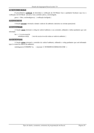 Estudo da Linguagem Pascal versão 7.0
Tipos de dados, constantes, estruturas de programação em Pascal Página 29
4.3 SETCBREAK(bol)
O procedimento setcbreak irá determinar a verificação de Ctrl+Break. Caso o parâmetro booleano seja true a
verificação de Ctrl+Break será ativa. Caso contrário (false), será desligada.
grava := false; setcbreak(grava); { verificação desligada }
4.4 ENVCOUNT
A função envcount retornará o número variáveis de ambiente existentes no sistema operacional.
4.5 ENVSTR(ind)
A função envstr retornará o string da variável ambiente e seu conteúdo, utilizando o índice-parâmetro que será
informado.
for i := 1 to envcount do
writeln(envstr(i)); { isto irá escrever na tela todas as variáveis ambiente }
4.6 GETENV(str)
A função getenv retornará o conteúdo da variável ambiente, utilizando o string-parâmetro que será informado
(que é o nome da variável de ambiente).
writeln(getenv(‘COMSPEC’)); { mostrará C:WINDOWSCOMMAND.COM }
 