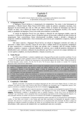 Estudo da Linguagem Pascal versão 7.0
Tipos de dados, constantes, estruturas de programação em Pascal Página 3
Capítulo I
Introdução
Este capítulo tem por objetivo dar ao leitor os principais conhecimentos necessários
ao aprendizado da linguagem Turbo Pascal
1. A Linguagem Pascal
A linguagem Pascal destina-se à programação de computadores. Seu nome é uma homenagem ao
matemático e filósofo francês Blaise Pascal (1623-1662), criador da primeira calculadora mecânica. Esta
linguagem foi desenvolvida por volta de 1968, por Niklaus Wirth, no Instituto de Informática de ETH em
Zurique, na Suíça, com o objetivo de ensinar seus alunos a programar nas linguagens ALGOL e PLI. Desde
então, as qualidades da linguagem Pascal vêm sendo universalmente reconhecidas.
A criação da linguagem Pascal teve por objetivo a obtenção de uma linguagem simples, capaz de
incentivar a confecção de programas claros e facilmente legíveis, favorecendo a utilização de boas técnicas de
programação. Suas características foram criteriosamente escolhidas visando a permitir a obtenção de
programas confiáveis modularizados e bem estruturados, processáveis por compiladores compactos, eficientes
e econômicos.
Sob outros aspectos, a linguagem Pascal inovou, em relação às linguagens existentes até então, ao
apresentar e utilizar outros conceitos: criação de novos tipos e subtipos dentro de um programa; manipulação
de tipos enumeráveis; a estruturação de dados, que permite criar e manipular, além de arranjos, também
registros, conjuntos e arquivos; a alocação dinâmica de variáveis, com o auxílio de ponteiros; declaração de
identificadores para constantes; utilização de procedimentos que lêem e escrevem em campos individuais em
vez de registros completos, uso de procedimentos e funções recursivos, etc.
2. Turbo Pascal
Em 1970 é disponibilizado o primeiro compilador para a linguagem Pascal, ainda um produto acadêmico. Foi em
novembro de 1983 que surgiu a primeira versão do Turbo Pascal, criada pela Borland Internacional, logo atualizada para
a versão 2.0. Naquela época, a Borland era uma pequena e desconhecida empresa de Scotts Valley. Ainda na década de
80, foram lançadas outras versões: 3.0, 4.0, 5.0, 5.5, 6.0 e 7.0. O nosso objeto de estudo é a versão 7.0. A mesma
apresenta várias características importantes:
 É uma linguagem extremamente rápida, tanto no tempo de compilação quanto no tempo de execução dos programas.
 Embora o compilador possa usar arquivos criados por muitos editores de texto, o editor do Turbo Pascal é
extremamente eficiente e está diretamente ligado a rotinas de manipulação de erros do compilador. Quando o
compilador detecta um erro, o controle é automaticamente transferido para o editor e o cursor indica a localização do
erro, juntamente com uma mensagem de descrição.
 O Turbo Pascal permite utilizar com eficiência os recursos de hardware do seu computador. Assim, por exemplo,
utilizando declarações do Pascal, você pode desenhar na tela e compor músicas. Os programadores mais experientes
podem combinar programas em Pascal com sub-rotinas em linguagem de máquina e se comunicar diretamente com
os terminais de entrada e saída (I/O) e com o sistema operacional em disco (DOS) do computador.
3. Compilação e Linkedição
Quando escrevemos um programa em qualquer linguagem de alto nível (como Clipper, Pascal, C, Cobol, etc),
utilizamos um editor de textos para escrever uma série de comandos que desejamos que o computador execute. Este
arquivo contendo os comandos emlinguagemde alto nível é chamado de programa fonte.
Entretanto, o computador não é capaz de executar os comandos contidos neste programa (ou arquivo) fonte, pois
a única linguagem que estas máquinas compreendem é uma linguagem de baixo nível, chamada de linguagem de
máquina, extremamente complexa e desagradável para os padrões humanos. Assim, deve haver um processo de
“tradução” que transforme o nosso programa fonte em um programa equivalente escrito em linguagem de máquina. As
duas principais maneiras de realizar este processo de tradução são chamadas de interpretação e compilação.
No processo de interpretação, o programa interpretador analisa cada linha de seu programa fonte separadamente,
verifica se esta linha está correta e, caso esteja, gera uma linha equivalente em linguagem de máquina e realiza a
execução. Este processo se repete até que a última linha do seu programa tenha sido executada. No final, o código em
linguagem de máquina resultante da tradução das linhas de seu programa fonte não é guardado. Todas as linhas são
descartadas e todo o processo de tradução deve ser repetido para uma nova execução.
 