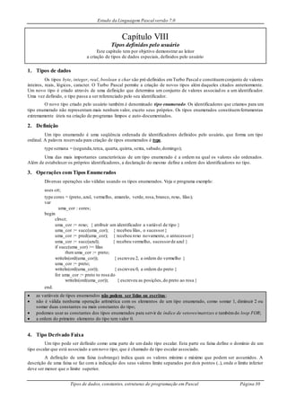Estudo da Linguagem Pascal versão 7.0
Tipos de dados, constantes, estruturas de programação em Pascal Página 30
Capítulo VIII
Tipos definidos pelo usuário
Este capítulo tem por objetivo demonstrar ao leitor
a criação de tipos de dados especiais, definidos pelo usuário
1. Tipos de dados
Os tipos byte, integer, real, boolean e char são pré-definidos emTurbo Pascal e constituemconjunto de valores
inteiros, reais, lógicos, caracter. O Turbo Pascal permite a criação de novos tipos além daqueles citados anteriormente.
Um novo tipo é criado através de uma definição que determina um conjunto de valores associad os a um identificador.
Uma vez definido, o tipo passa a ser referenciado pelo seu identificador.
O novo tipo criado pelo usuário também é denominado tipo enumerado. Os identificadores que criamos para um
tipo enumerado não representam mais nenhum valor, exceto seus próprios. Os tipos enumerados constituemferramentas
extremamente úteis na criação de programas limpos e auto-documentados.
2. Definição
Um tipo enumerado é uma seqüência ordenada de identificadores definidos pelo usuário, que forma um tipo
ordinal. A palavra reservada para criação de tipos enumerados é type.
type semana = (segunda,terca, quarta, quinta, sexta, sabado,domingo);
Uma das mais importantes características de um tipo enumerado é a ordem na qual os valores são ordenados.
Além de estabelecer os próprios identificadores, a declaração do mesmo define a ordem dos identificadores no tipo.
3. Operações com Tipos Enumerados
Diversas operações são válidas usando os tipos enumerados. Veja o programa exemplo:
uses crt;
type cores = (preto, azul, vermelho, amarelo, verde, rosa, branco, roxo, lilas);
var
uma_cor : cores;
begin
clrscr;
uma_cor := roxo; { atribuir um identificador a variável de tipo }
uma_cor := succ(uma_cor); { recebeu lilas, o sucessor}
uma_cor := pred(uma_cor); { recebeu roxo novamente, o antecessor}
uma_cor := succ(azul); { recebeu vermelho, sucessorde azul }
if succ(uma_cor) >= lilas
then uma_cor := preto;
writeln(ord(uma_cor)); { escreveu 2, a ordem do vermelho }
uma_cor := preto;
writeln(ord(uma_cor)); { escreveu 0, a ordem do preto }
for uma_cor := preto to rosa do
writeln(ord(uma_cor)); { escreveu as posições,do preto ao rosa }
end.
 as variáveis de tipos enumerados não podem ser lidas ou escritas;
 não é válida nenhuma operação aritmética com os elementos de um tipo enumerado, como somar 1, diminuir 2 ou
somar duas constantes ou mais constantes do tipo;
 podemos usar as constantes dos tipos enumerados para servir de índice de vetores/matrizes e tambémdo loop FOR;
 a ordem do primeiro elemento do tipo tem valor 0.
4. Tipo Derivado Faixa
Um tipo pode ser definido como uma parte de um dado tipo escalar. Esta parte ou faixa define o domínio de um
tipo escalar que está associado a umnovo tipo, que é chamado de tipo escalar associado.
A definição de uma faixa (subrange) indica quais os valores mínimo e máximo que podem ser assumidos. A
descrição de uma faixa se faz com a indicação dos seus valores limite separados por dois pontos (..), onde o limite inferior
deve ser menor que o limite superior.
 