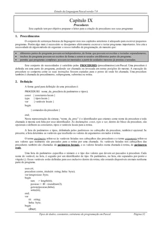 Estudo da Linguagem Pascal versão 7.0
Tipos de dados, constantes, estruturas de programação em Pascal Página 32
Capítulo IX
Procedures
Este capítulo tem por objetivo preparar o leitor para a criação de procedures nos seus programas
1. Procedimentos
O conjunto de sentenças básicas da linguagemvisto nos capítulos anteriores é adequado para escrever pequenos
programas. Porém algo mais é necessário se desejarmos efetivamente escrever e testar programas importantes. Isto cria a
necessidade de algummétodo de organizar o nosso trabalho de programação, de maneira que:
 diferentes partes do programa possamserindependentes,de forma que possamserescritas e testadas separadamente;
 trechos do programa possamser escritos de forma a serem re-usados emdiferentes partes do programa;
 permita que programas complexos possamser montados a partir de unidades menores já prontas e testadas.
Este conjunto de necessidades é satisfeito pelas PROCEDURES (procedimentos) em Pascal. Uma procedure é
definida em uma parte do programa, podendo ser chamada ou invocada em outras posições do mesmo. A execução da
procedure se comporta como se suas instruções fossem copiadas para o ponto de onde foi chamada. Uma procedure
também é chamada de procedimento, subprograma, subrotina ou rotina.
2. Definição
A forma geral para definição de uma procedure é:
PROCEDURE nome_da_proc(lista de parâmetros e tipos);
const { constantes locais }
type { tipos locais }
var { variáveis locais }
begin
{ comandos da procedure }
end;
Nesta representação da sintaxe, “nome_da_proc” é o identificador que criamos como nome da procedure e toda
chamada à mesma será feita por esse identificador. As declarações const, type e var, dentro do bloco da procedure, são
opcionais e definem as constantes, tipos e variáveis locais para a rotina.
A lista de parâmetros e tipos, delimitada pelos parênteses no cabeçalho da procedure, também é opcional. Se
presente, a lista determina as variáveis que receberão os valores de argumentos enviados à rotina.
O termo parâmetro refere-se às variáveis listadas nos cabeçalhos das procedures e o termo argumento refere-se
aos valores que realmente são passados para a rotina por uma chamada. As variáveis listadas nos cabeçalhos das
procedures também são chamadas de parâmetros formais, e os valores listados numa chamada à rotina, de parâmetros
reais.
Uma lista de parâmetros especifica o número e o tipo dos valores que devem ser passados à procedure. Cada
nome de variável, na lista, é seguido por um identificador de tipo. Os parâmetros, na lista, são separados por ponto e
vírgula (;). Essas variáveis estão definidas para uso exclusivo dentro da rotina, não estando disponíveis emmais nenhuma
parte do programa.
uses crt;
procedure centre_titulo(tit: string; linha: byte);
var tam,posicao: byte;
begin
tam := length(tit);
posicao := 40 - round(tam/2);
gotoxy(posicao,linha);
write(tit);
end;
var
tit: string;
linha: byte;
begin
clrscr;
 