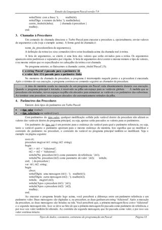 Estudo da Linguagem Pascal versão 7.0
Tipos de dados, constantes, estruturas de programação em Pascal Página 33
write('Entre com a frase: '); readln(tit);
write('Diga o numero da linha: '); readln(linha);
centre_titulo(tit,linha); { chamada à procedure }
readkey;
end.
3. Chamadas à Procedures
Um comando de chamada direciona o Turbo Pascal para executar a procedure e, opcionalmente, enviar valores
de argumentos a ela (veja o exemplo acima). A forma geral de chamada é:
nome_da_procedure(lista de argumentos);
A definição da rotina (os seus comandos) deve estar localizada acima da chamada real à rotina.
A lista de argumentos, se existir, é uma lista dos valores que serão enviados para a rotina. Os argumentos
aparecem entre parênteses e separados por vírgulas. A lista de argumentos deve conter o mesmo número e tipo de valores,
e na mesma ordem que os especificados no cabeçalho da rotina a ser chamada.
No programa anterior, se fizéssemos a chamada: centre_titulo(‘Pascal’,13);
 a string ‘Pascal’ é passada para o parâmetro tit
 o valor byte 13 é passado para o parâmetro linha
No momento da chamada da procedure, o programa é interrompido naquele ponto e a procedure é executada.
Após o término de sua execução, o programa continua no comando seguinte ao chamador da procedure.
A área de memória usada na execução de um programa em Pascal varia dinamicamente durante sua execução.
Quando o programa principal é iniciado, é reservado na pilha um espaço para as variáveis globais. À medida que as
procedures são iniciadas, novos espaços na pilha são alocados para armazenar as variáveis e os parâmetros das subrotinas.
Ao terminar uma procedure, seus espaços alocados são automaticamente retirados da pilha.
4. Parâmetros das Procedures
Existem dois tipos de parâmetros em Turbo Pascal:
 o tipo valor (value)
 o tipo referência ou variável (var)
Com parâmetros do tipo valor, qualquer modificação sofrida pela variável dentro da procedure não afetará os
valores das variáveis dentro do programa principal, ou seja, apenas serão passados os valores para os parâmetros.
Um parâmetro do tipo var é um ponteiro para o endereço da variável para qual o parâmetro referencia, ou seja,
tanto a variável quanto o parâmetro apontam para o mesmo endereço de memória. Isto significa que ao modificar o
conteúdo do parâmetro na procedure, o conteúdo da variável no programa principal também se modificará. Veja o
exemplo na página seguinte:
uses crt;
procedure msg(var tit1: string; tit2: string);
begin
tit1 := tit1 + ' Adicional.';
tit2 := tit2 + ' Adicional.';
writeln('Na procedure (tit1) como parametro de referência: ',tit1);
writeln('Na procedure (tit2) como parametro de valor: ',tit2); writeln;
end; { da procedure }
var tit1, tit2: string;
begin
clrscr;
write('Digite uma mensagem (tit1) : '); readln(tit1);
write('Digite outra mensagem (tit2) : '); readln(tit2);
writeln; msg(tit1,tit2);
writeln('Apos a procedure (tit1): ',tit1);
writeln('Apos a procedure (tit2): ',tit2);
readkey;
end.
Ao executar o programa listado logo acima, você perceberá a diferença entre um parâmetro referência e um
parâmetro valor. Duas mensagens são digitadas e, na procedure, as duas ganhamumstring ‘Adicional’. Após a execução
da procedure, as duas mensagens são listadas na tela. Você perceberá que, a primeira mensagemficou como ‘Adicional’
e a segunda mensagem não. Isso se deve ao fato de que a primeira mensagemfoi passada como parâmetro de referência, e
por isso seu valor também foi alterado. Ao contrário da segunda mensagem, que foi passada como valor, e por isso seu
valor continua intacto.
 