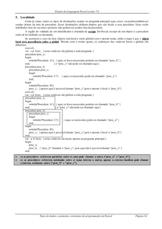 Estudo da Linguagem Pascal versão 7.0
Tipos de dados, constantes, estruturas de programação em Pascal Página 34
5. Localidade
Como já vimos, todos os tipos de declarações usadas no programa principal, type, const, var podemtambémser
usadas dentro da área da procedure. Essas declarações definem objetos que são locais a esta procedure. Estes estão
indefinidos fora de sua área e portanto não podemser usados fora da procedure.
A região de validade de um identificador é chamada de escopo. Em Pascal, escopo de um objeto é a procedure
onde ele foi definido ou declarado.
Se acontecer o caso de dois objetos (um local e outro global) com o mesmo nome, então a regra é que o objeto
local terá precedência sobre o global. Mesmo com o nomes iguais, os endereços das variáveis locais e globais são
diferentes.
uses crt;
var c,d: byte; { estas variáveis são globais a todo programa }
procedure proc_a;
begin
writeln('Procedure A’); { aqui, se fosse necessário,poderia ser chamado “proc_b” }
end; { o “proc_c” não pode ser chamado aqui }
procedure proc_b;
procedure proc_c;
begin
writeln(‘Procedure C’)’; { aqui, se necessário,pode ser chamado “proc_a” }
end;
begin
writeln('Procedure B’);
proc_c; { apenas aqui é possívelchamar “proc_c”,pois o mesmo é local a “proc_b”}
uses crt;
var c,d: byte; { estas variáveis são globais a todo programa }
procedure proc_a;
begin
writeln('Procedure A’); { aqui, se fosse necessário,poderia ser chamado “proc_b” }
end; { o “proc_c” não pode ser chamado aqui }
procedure proc_b;
procedure proc_c;
begin
writeln(‘Procedure C’)’; { aqui, se necessário,pode ser chamado “proc_a” }
end;
begin
writeln('Procedure B’);
proc_c; { apenas aqui é possívelchamar “proc_c”,pois o mesmo é local a “proc_b”}
end;
var a, b: byte; { estas variáveis são locais apenas ao programa principal }
begin
proc_a;
proc_b; { “proc_b” chamará o “proc_c”, pois aqui não é possívelchamar “proc_c” }
end.
 se as procedures estiverem paralelas entre si, uma pode chamar a outra (“proc_a” e “proc_b”);
 se as procedures estiverem aninhadas entre si (uma interna a outra), apenas a externa imediata pode chamar
a interna, nenhuma outra (“proc_b” e “proc_c”).
 