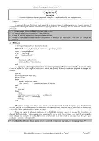 Estudo da Linguagem Pascal versão 7.0
Tipos de dados, constantes, estruturas de programação em Pascal Página 35
Capítulo X
Functions
Este capítulo tem por objetivo preparar o leitor para a criação de funções nos seus programas
1. Funções
A estrutura de uma function é muito similar à de uma procedure. A diferença principal é que a function é
explicitamente definida para retornar um valor de um tipo especificado. As diferenças básicas entre uma function e uma
procedure:
 a function sempre retorna um valor de um tipo especificado;
 na definição da function, seu tipo deve ser especificado;
 o nome da function representa o valor que a mesma retorna;
 dentro do corpo da function deverá existir um comando de atribuição que identifique o valor exato que a função irá
retornar.
2. Definição
A forma geral para definição de uma function é:
FUNCTION nome_da_func(lista de parâmetros e tipos): tipo_retorno;
const { constantes locais }
type { tipos locais }
var { variáveis locais }
begin
{ comandos da function }
noma_da_func := valor_retorno;
end;
As regras para a lista de parâmetros são as mesmas das procedures. Observe que o cabeçalho da function define
o tipo da mesma, ou seja, o tipo do valor que a mesma irá retornar. Veja logo abaixo um programa de exemplo de
function:
uses crt;
function cubo(num: real): real;
var result: real;
begin
result := num * num * num;
cubo := result; { comando de retorno da function }
end;
var
num: real;
begin
clrscr;
write('Entre com um número: '); readln(num);
write('Seu cubo e’’: ',cubo(num));
readkey;
end.
Observe no exemplo que a função cubo foi colocada em um comando de saída. Isto prova que a função retorna
um valor, ou seja, no local onde está escrita aparecerá o seu valor de retorno. Para cada função, o seu valor de retorno será
o resultado de todo o processamento interno da função.
Todas as regras de chamada, parâmetros e localidade de functions seguem as mesmas das procedures. A
chamada da function não é independente como um comando, mas ao invés disso, aparece como parte de um comando
maior (cálculo ou operação de saída). Geralmente, uma function está relacionada a uma seqüência de ações que
conduzem a um único valor calculado.
 É obrigatório atribuir a função a uma variável, comando de saída ou expressão, nos seus programas. 
 