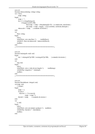 Estudo da Linguagem Pascal versão 7.0
Tipos de dados, constantes, estruturas de programação em Pascal Página 36
uses crt;
function minusculo(msg: string): string;
var i: byte;
temp: string;
begin
temp := ‘’;
for i:=1 to length(msg) do
if msg[i] in [#65..#90]
then temp := temp + chr(ord(msg[i])+32) { se maiúsculo, transforma }
else temp := temp + msg[i]; { caso contrário, nenhuma alteração }
minusculo := temp; { comando de retorno }
end;
var
frase: string;
begin
clrscr;
write('Entre com uma frase: '); readln(frase);
writeln('A frase em minusculo: ',minusculo(frase));
readkey;
end.
{ *********************************************** }
uses crt;
function tan(angulo: real): real;
begin
tan := sin(angulo*pi/180) / cos(angulo*pi/180); { comando de retorno }
end;
var
ang: real;
begin
clrscr;
write('Entre com o valor de um ângulo: '); readln(ang);
writeln('Sua tangente e’’: ',tan(ang));
readkey;
end.
{ *********************************************** }
uses crt;
function fatorial(num: integer): real;
var temp: real;
i: integer;
begin
temp := 1;
if num>1
then for i := 2 to num do
temp := temp * i;
fatorial := temp; { comando de retorno }
end;
var
n: real;
begin
clrscr;
write('Entre com um número qualquer: '); readln(n);
writeln('Seu fatorial e’’: ',fatorial(n));
readkey;
end.
 