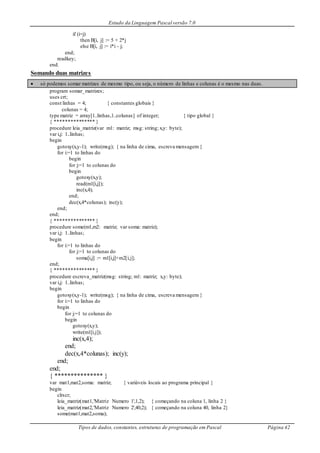 Estudo da Linguagem Pascal versão 7.0
Tipos de dados, constantes, estruturas de programação em Pascal Página 42
if (i=j)
then B[i, j] := 5 + 2*j
else B[i, j] := i*i - j;
end;
readkey;
end.
Somando duas matrizes
 só podemos somar matrizes de mesmo tipo, ou seja, o número de linhas e colunas é o mesmo nas duas.
program somar_matrizes;
uses crt;
const linhas = 4; { constantes globais }
colunas = 4;
type matriz = array[1..linhas,1..colunas] of integer; { tipo global }
{ *************** }
procedure leia_matriz(var m1: matriz; msg: string; x,y: byte);
var i,j: 1..linhas;
begin
gotoxy(x,y-1); write(msg); { na linha de cima, escreva mensagem }
for i:=1 to linhas do
begin
for j:=1 to colunas do
begin
gotoxy(x,y);
read(m1[i,j]);
inc(x,4);
end;
dec(x,4*colunas); inc(y);
end;
end;
{ *************** }
procedure some(m1,m2: matriz; var soma: matriz);
var i,j: 1..linhas;
begin
for i:=1 to linhas do
for j:=1 to colunas do
soma[i,j] := m1[i,j]+m2[i,j];
end;
{ *************** }
procedure escreva_matriz(msg: string; m1: matriz; x,y: byte);
var i,j: 1..linhas;
begin
gotoxy(x,y-1); write(msg); { na linha de cima, escreva mensagem }
for i:=1 to linhas do
begin
for j:=1 to colunas do
begin
gotoxy(x,y);
write(m1[i,j]);
inc(x,4);
end;
dec(x,4*colunas); inc(y);
end;
end;
{ *************** }
var mat1,mat2,soma: matriz; { variáveis locais ao programa principal }
begin
clrscr;
leia_matriz(mat1,'Matriz Numero 1',1,2); { começando na coluna 1, linha 2 }
leia_matriz(mat2,'Matriz Numero 2',40,2); { começando na coluna 40, linha 2}
some(mat1,mat2,soma);
 