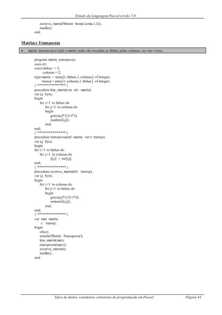 Estudo da Linguagem Pascal versão 7.0
Tipos de dados, constantes, estruturas de programação em Pascal Página 43
escreva_matriz('Matriz Soma',soma,1,12);
readkey;
end.
Matrizes Transpostas
 matriz transposta é toda a matriz onde são trocadas as linhas pelas colunas, ou vice-versa.
program matriz_transposta;
uses crt;
const linhas = 3;
colunas = 2;
type matriz = array[1..linhas,1..colunas] of integer;
transp = array[1..colunas,1..linhas] of integer;
{ *************** }
procedure leia_matriz(var m1: matriz);
var i,j: byte;
begin
for i:=1 to linhas do
for j:=1 to colunas do
begin
gotoxy(j*5,2+i*2);
read(m1[i,j]);
end;
end;
{ *************** }
procedure transposta(m1: matriz; var t: transp);
var i,j: byte;
begin
for i:=1 to linhas do
for j:=1 to colunas do
t[j,i] := m1[i,j];
end;
{ *************** }
procedure escreva_matriz(m1: transp);
var i,j: byte;
begin
for i:=1 to colunas do
for j:=1 to linhas do
begin
gotoxy(j*5,12+i*2);
write(m1[i,j]);
end;
end;
{ *************** }
var mat: matriz;
t: transp;
begin
clrscr;
writeln('Matriz Transposta');
leia_matriz(mat);
transposta(mat,t);
escreva_matriz(t);
readkey;
end.
 