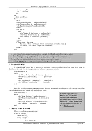 Estudo da Linguagem Pascal versão 7.0
Tipos de dados, constantes, estruturas de programação em Pascal Página 45
nome: string[45];
tel: string[10];
end;
var
aluno, func: ficha;
begin
clrscr;
write('Codigo do aluno: '); readln(aluno.codigo);
write('Nome do aluno: '); readln(aluno.nome);
write('Telefone do aluno: '); readln(aluno.tel);
writeln;
with func do
begin
write('Codigo do funcionario: '); readln(codigo);
write('Nome do funcionario: '); readln(nome);
write('Telefone do funcionario: '); readln(tel);
end;
writeln;
if aluno.nome = func.nome
then aluno := func { atribuição de toda estrutura numa operação simples }
else writeln('Aluno e Func. sao pessoas diferentes');
readkey;
end.
 é possível transferir toda a estrutura numa única operação de atribuição, como feito no prog. acima;
 o Turbo Pascal não permite comparação direta de variáveis record, apenas de seus campos;
 para comparar dois records, é preciso comparar individualmente todos os campos dos records;
 não é possível ler diretamente variáveis record, é preciso ler campo a campo;
 o comando WITH pode ser usado para simplificar o trabalho com dados record.
4. O comando WITH
O comando with permite que os campos de um record sejam referenciados sem listar toda vez o nome do
identificador da variável record (e o ponto), como aplicado no programa anterior.
with aluno,diretor do
begin
write(‘Nome do aluno: ‘); readln(nome); { aluno.nome }
write(‘Idade: ‘); readln(idade); { aluno.idade }
writeln;
write(‘Cpf do diretor: ‘); readln(cpf); { diretor.cpf }
write(‘Telefone: ‘); readln(tel); { diretor.tel }
end;
Caso dois records possuam campos em comum, devemos separar cada record comseu with, ou então especificar
o identificador record para que não haja confusão nos dados:
with aluno,diretor do
begin
write(‘Nome do aluno: ‘); readln(aluno.nome);
write(‘Idade: ‘); readln(idade); { aluno.idade }
writeln;
write(‘Nome do diretor: ‘); readln(diretor.nome);
write(‘Telefone: ‘); readln(tel); { diretor.tel }
end;
5. Record dentro de record
Observe o trecho de programa abaixo:
type ficha = record
codigo: integer;
nome: string[45];
ender: record
rua: string[30];
Caso não seja colocado o
identificador record,será
assumido apenas a última
variável nome do comando with
junto com o último identificador
declarado (diretor),no caso ao
lado, diretor.nome.
 