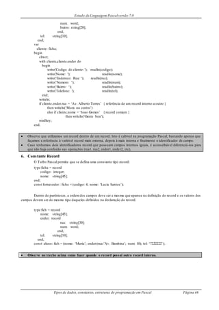 Estudo da Linguagem Pascal versão 7.0
Tipos de dados, constantes, estruturas de programação em Pascal Página 46
num: word;
bairro: string[20];
end;
tel: string[10];
end;
var
cliente: ficha;
begin
clrscr;
with cliente,cliente.ender do
begin
write('Codigo do cliente: '); readln(codigo);
write('Nome: '); readln(nome);
write(‘Endereco: Rua: ‘); readln(rua);
write(‘Numero: ‘); readln(num);
write(‘Bairro: ‘); readln(bairro);
write('Telefone: '); readln(tel);
end;
writeln;
if cliente.ender.rua = ‘Av. Alberto Torres’ { referência de um record interno a outro }
then writeln(‘Mora no centro’)
else if cliente.nome = ‘Joao Gomes’ { record comum }
then writeln(‘Gente boa’);
readkey;
end.
 Observe que utilizamos um record dentro de um record. Isto é cabível na programação Pascal, bastando apenas que
façamos a referência à variável record mais externa, depois à mais interna e finalmente o identificador de campo.
 Caso tenhamos dois identificadores record que possuam campos internos iguais, é aconselhável diferenciá-los para
que não haja confusão nas operações (rua1, rua2, ender1, ender2, etc).
6. Constante Record
O Turbo Pascal permite que se defina uma constante tipo record:
type ficha = record
codigo: integer;
nome: string[45];
end;
const fornecedor : ficha = (codigo: 4; nome: ‘Lucia Santos’);
Dentro do parênteses, a ordemdos campos deve ser a mesma que aparece na definição do record e os valores dos
campos devem ser do mesmo tipo daqueles definidos na declaração do record.
type fich = record
nome: string[45];
ender: record
rua: string[30];
num: word;
end;
tel: string[10];
end;
const aluno: fich = (nome: ‘Maria’; ender:(rua:’Av. Bambina’; num: 10); tel: ‘7222222’);
 Observe no trecho acima como fazer quando o record possui outro record interno.
 