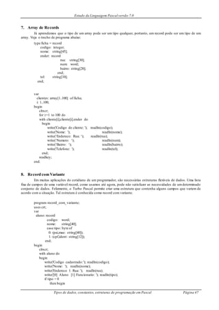 Estudo da Linguagem Pascal versão 7.0
Tipos de dados, constantes, estruturas de programação em Pascal Página 47
7. Array de Records
Já aprendemos que o tipo de um array pode ser um tipo qualquer, portanto, um record pode ser um tipo de um
array. Veja o trecho de programa abaixo:
type ficha = record
codigo: integer;
nome: string[45];
ender: record
rua: string[30];
num: word;
bairro: string[20];
end;
tel: string[10];
end;
var
clientes: array[1..100] of ficha;
i: 1..100;
begin
clrscr;
for i:=1 to 100 do
with cliente[i],cliente[i].ender do
begin
write('Codigo do cliente: '); readln(codigo);
write('Nome: '); readln(nome);
write(‘Endereco: Rua: ‘); readln(rua);
write(‘Numero: ‘); readln(num);
write(‘Bairro: ‘); readln(bairro);
write('Telefone: '); readln(tel);
end;
readkey;
end.
8. Record com Variante
Em muitas aplicações do cotidiano de um programador, são necessárias estruturas flexíveis de dados. Uma lista
fixa de campos de uma variável record, como usamos até agora, pode não satisfazer as necessidades de umdeterminado
conjunto de dados. Felizmente, o Turbo Pascal permite criar uma estrutura que contenha alguns campos que variem de
acordo com a situação. Tal estrutura é conhecida como record com variante.
program record_com_variante;
uses crt;
var
aluno: record
codigo: word;
nome: string[40];
case tipo: byte of
0: (pai,mae: string[40]);
1: (cpf,ident: string[12]);
end;
begin
clrscr;
with aluno do
begin
write('Codigo cadastrado:'); readln(codigo);
write('Nome: '); readln(nome);
write('Endereco 1: Rua: '); readln(rua);
write('[0] Aluno [1] Funcionario: '); readln(tipo);
if tipo = 0
then begin
 
