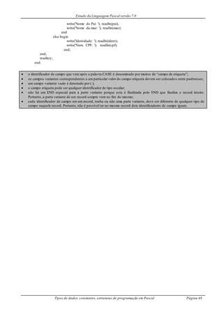 Estudo da Linguagem Pascal versão 7.0
Tipos de dados, constantes, estruturas de programação em Pascal Página 48
write('Nome do Pai: '); readln(pai);
write('Nome da mae: '); readln(mae);
end
else begin
write('Identidade: '); readln(ident);
write('Num. CPF: '); readln(cpf);
end;
end;
readkey;
end.
 o identificador de campo que vem após a palavra CASE é denominado por muitos de “campo de etiqueta”;
 os campos variantes correspondentes a umparticular valor do campo etiqueta devem ser colocados entre parênteses;
 um campo variante vazio é denotado por ( );
 o campo etiqueta pode ser qualquer identificador de tipo escalar;
 não há um END especial para a parte variante porque esta é finalizada pelo END que finaliza o record inteiro.
Portanto, a parta variante de um record sempre vem no fim do mesmo;
 cada identificador de campo em um record, tenha ou não uma parte variante, deve ser diferente de qualquer tipo de
campo naquele record. Portanto, não é possível ter no mesmo record dois identificadores de campo iguais.
 