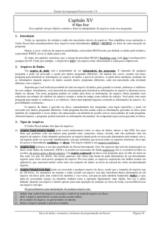 Estudo da Linguagem Pascal versão 7.0
Tipos de dados, constantes, estruturas de programação em Pascal Página 50
Capítulo XV
O Tipo Text
Este capítulo tem por objetivo orientar o leitor na manipulação de arquivos -texto nos programas
1. Introdução
Todas as operações de entrada e saída são executadas através de arquivos. Para simplificar essas operações o
Turbo Pascal abre automaticamente dois arquivos-texto denominados INPUT e OUTPUT, no início de cada execução do
programa.
Graças a essas variáveis de arquivos predefinidas, a procedure READ aceita, por default, os dados pelo teclado e
a procedure WRITE envia os dados para a tela.
Já vimos em capítulos anteriores que a sintaxe da procedure READ é Read(disp, var), onde disp é umdispositivo
qualquer de I/O. Como por exemplo, o dispositivo LST é um arquivo-texto direcionando a saída para a impressora.
2. Arquivos de Dados
Um arquivo de dados tem a propriedade de ser independente dos programas. É separado de qualquer
programa e pode ser acessado e usado por muitos programas diferentes. Na maioria dos casos, usamos um único
programa para introduzir as informações no arquivo de dados e gravá-lo em disco. A partir deste momento, podemos ler
as informações daquele arquivo de dados usando muitos programas diferentes, cada um executando uma atividade
diferente com o arquivo.
Suponha que você tenha necessidade de criar um arquivo de dados,para guardar os nomes, endereços e telefones
de seus amigos. Inicialmente, você precisará de umprograma para introduzir as informações no arquivo e adicionar novos
dados ao mesmo. Um outro programa poderá ser criado para listar as informações do arquivo. Outro permitirá você
selecionar um número de telefone do arquivo usando o nome do amigo como critério de seleção. Você pode criar outro
programa para mudar os endereços e os telefones. Outro para imprimir etiquetas contendo as informações do arquivo. As
possibilidades continuam...
O arquivo de dados é gravado no disco, separadamente dos programas, num lugar específico, e pode ser
acessado por muitos programas diferentes. Cada programa descrito acima, copia as informações gravadas no disco para
memória do computador e esses dados são manuseados em memória de acordo com as necessidades de cada programa.
Alternativamente, o programa poderá transferir as informações da memória do computador para serem gravadas no disco.
3. Tipos de Arquivos
O Turbo Pascal admite três tipos de arquivos:
a) Arquivo Typed (arquivo tipado): pode conter praticamente todos os tipos de dados, menos o tipo FILE. Isto quer
dizer que podemos criar um arquivo para guardar reais, caracteres, arrays, records, mas não podemos criar um
arquivo de arquivo. Cada elemento pertencente ao arquivo tipado pode ser acessado diretamente pelo número, isto é,
um registro pode ser acessado imediatamente sem que tenhamos que acessar todos os registros anteriores. Esse tipo
de acesso é denominado randômico ou direto. Um arquivo tipado é um arquivo randômico.
b) Arquivo Text: pertence a um tipo predefinido do Pascal denominado Text. Os arquivos tipo text são armazenados no
disco como linhas de caracteres ASCII e só podem ser acessados de forma seqüencial, isto é, só podemser lidos ou
escritos do início para o fim do arquivo. Um arquivo seqüencial em disco está projetado para ser lido do início ao
fim, toda vez que for aberto. Em outras palavras, não existe uma forma de pular diretamente de um determinado
registro para outro num ponto qualquer do arquivo. Por essa razão, os arquivos seqüencias são melhor usados em
aplicativos que executam tarefas sobre todo um conjunto de dados ao invés de executá-las sobre um determinado
registro.
c) Arquivo Untyped (sem tipo): pode ser associado a qualquer arquivo de disco, sendo que o tamanho do registro seja
de 128 bytes. As operações de entrada e saída usando um arquivo sem tipo transferem dados diretamente de um
arquivo em disco para uma variável de memória e vice-versa, sem passar pela memória temporária (buffer), o que,
além de economizar espaço na memória, também torna a operação ligeiramente mais rápida. Seu uso é muito
limitado. Quando um arquivo é aberto apenas para uma operação de remoção ou troca de nome, é aconselhável usar
um arquivo sem tipo.
Os procedimentos para manipulação de qualquer arquivo são:
1. definir uma variável de arquivo e associar a variável ao nome do arquivo no disco;
2. abrir o arquivo, para leitura ou para escrita ou para ambas;
3. ler os dados do arquivo, ou gravar dados no mesmo;
4. fechar o arquivo quando o processo terminar.
 