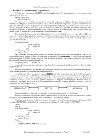 Estudo da Linguagem Pascal versão 7.0
Tipos de dados, constantes, estruturas de programação em Pascal Página 51
4. Declaração e Assinalamento de Arquivos-texto
O Pascal usa a palavra reservada TEXT como identificador padrão de variáveis de arquivo-texto. A sintaxe para
definir variáveis desse tipo:
var arq_alunos: text;
arq_func: text[512];
Os arquivos-texto são definidos inicialmente com memória temporária de 128 bytes. Isto quer dizer que o Pascal
trabalha com 128 bytes de informações de cada vez. Esse tamanho de memória temporária é adequado para a maioria das
aplicações. Entretanto, no caso de programas que utilizam repetidamente informações guardadas em disq uetes, como é o
caso de programas de banco de dados, pode ser conveniente aumentar a capacidade de memória temporária. Para
estabelecer o tamanho da memória temporária, basta colocar o número de bytes desejado entre colchetes depois da
palavra TEXT, na declaração da variável de arquivo (como no exemplo acima).
Normalmente, declaramos uma variável de memória, do mesmo tipo de dados que vão ser gravados ou lidos no
arquivo. É essa variável que guarda em memória os conteúdos dos registros que vão ser lidos do arquivo ou que vão ser
gravados no arquivo. Todo manuseio com os dados é feito em memória. O arquivo de dados é utilizado apenas para
gravar ou ler informações.
type dados = record
nome: string[30];
tel: string[10];
end;
var arq_alunos: text;
registro: dados;
Para utilizarmos uma variável de arquivo para acessar um arquivo-texto, temos que associar a variável a um
determinado nome de arquivo em disco. Denominamos esse processo de assinalamento. A procedure predefinida que
executa esta tarefa é ASSIGN. Assign associa o nome da variável de arquivo a um nome de arquivo em disco. Nunca
deve ser usada em arquivos que já estejam em uso.
assign(arq_alunos,’ALUNOS.DAT’);
A partir deste comando, toda referência a “arq_alunos” no programa será dirigida ao arquivo no disco chamado
“ALUNOS.DAT”.
Caso um programa tenha mais de uma variável de arquivo, teremos que assinalar individualmente cada variável,
isto é, teremos tantos assign quanto foremas variáveis de arquivo.
Assinalar uma variável de arquivo é criar um BUFFER específico para aquela variável. Um buffer é uma parte
da memória do computador, com determinada capacidade, que é criada para atuar como intermediário entre o programa e
o arquivo de dados no disco. A informação que se encontra no disco, primeiro é copiada para buffer, uma determinada
quantidade de bytes de cada vez, estando, portanto, disponível ao programa para manipulação. Do mesmo modo, as
informações, para serem gravadas em disco, são primeiramente acumuladas no buffer. Quando o buffer está cheio, as
informações são copiadas para o disco.
Graças aos buffers, os dados são movimentados corretamente, para os arquivos especificados.
O default de arquivos que podemser abertos simultaneamente no Pascal é 16. Se você deseja aumentar o número
de arquivos que podempermanecer abertos basta usar a diretiva F do compilador. {$F20}
Você também pode alterar o número de arquivos abertos ao dar “boot” no sistema, usando a declaração FILES
do arquivo CONFIG.SYS, além também de poder estabelecer o número de buffers utilizáveis (BUFFERS).
{$F20}
uses crt;
type dados = record
nome: string[30];
tel: string[10];
end;
var arq_alunos: text;
registro: dados;
begin
clrscr;
assign(arq_alunos,’ALUNOS.DAT’);
ALUNOS.DAT BUFFER MEMÓRIA
 