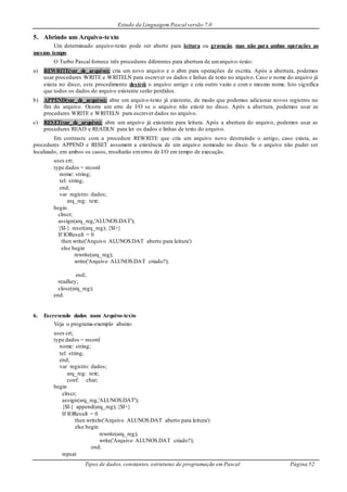 Estudo da Linguagem Pascal versão 7.0
Tipos de dados, constantes, estruturas de programação em Pascal Página 52
5. Abrindo um Arquivo-texto
Um determinado arquivo-texto pode ser aberto para leitura ou gravação, mas não para ambas operações ao
mesmo tempo.
O Turbo Pascal fornece três procedures diferentes para abertura de umarquivo-texto:
a) REWRITE(var_de_arquivo): cria um novo arquivo e o abre para operações de escrita. Após a abertura, podemos
usar procedures WRITE e WRITELN para escrever os dados e linhas de texto no arquivo. Caso o nome do arquivo já
exista no disco, este procedimento destrói o arquivo antigo e cria outro vazio e com o mesmo nome. Isto significa
que todos os dados do arquivo existente serão perdidos.
b) APPEND(var_de_arquivo): abre um arquivo-texto já existente, de modo que podemos adicionar novos registros no
fim do arquivo. Ocorre um erro de I/O se o arquivo não existir no disco. Após a abertura, podemos usar as
procedures WRITE e WRITELN para escrever dados no arquivo.
c) RESET(var_de_arquivo): abre um arquivo já existente para leitura. Após a abertura do arquivo, podemos usar as
procedures READ e READLN para ler os dados e linhas de texto do arquivo.
Em contraste com a procedure REWRITE que cria um arquivo novo destruindo o antigo, caso exista, as
procedures APPEND e RESET assumem a existência de um arquivo nomeado no disco. Se o arquivo não puder ser
localizado, em ambos os casos, resultarão emerros de I/O em tempo de execução.
uses crt;
type dados = record
nome: string;
tel: string;
end;
var registro: dados;
arq_reg: text;
begin
clrscr;
assign(arq_reg,'ALUNOS.DAT');
{$I-} reset(arq_reg); {$I+}
If IOResult = 0
then write('Arquivo ALUNOS.DAT aberto para leitura')
else begin
rewrite(arq_reg);
write('Arquivo ALUNOS.DAT criado!');
end;
readkey;
close(arq_reg);
end.
6. Escrevendo dados num Arquivo-texto
Veja o programa-exemplo abaixo:
uses crt;
type dados = record
nome: string;
tel: string;
end;
var registro: dados;
arq_reg: text;
conf: char;
begin
clrscr;
assign(arq_reg,'ALUNOS.DAT');
{$I-} append(arq_reg); {$I+}
If IOResult = 0
then writeln('Arquivo ALUNOS.DAT aberto para leitura')
else begin
rewrite(arq_reg);
write('Arquivo ALUNOS.DAT criado!');
end;
repeat
 