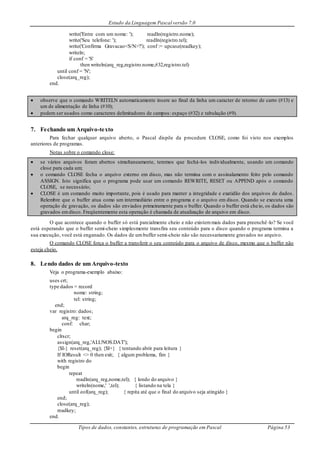 Estudo da Linguagem Pascal versão 7.0
Tipos de dados, constantes, estruturas de programação em Pascal Página 53
write('Entre com um nome: '); readln(registro.nome);
write('Seu telefone: '); readln(registro.tel);
write('Confirma Gravacao<S/N>?'); conf := upcase(readkey);
writeln;
if conf = 'S'
then writeln(arq_reg,registro.nome,#32,registro.tel)
until conf = 'N';
close(arq_reg);
end.
 observe que o comando WRITELN automaticamente insere ao final da linha um caracter de retorno de carro (#13) e
um de alimentação de linha (#10);
 podem ser usados como caracteres delimitadores de campos: espaço (#32) e tabulação (#9).
7. Fechando um Arquivo-texto
Para fechar qualquer arquivo aberto, o Pascal dispõe da procedure CLOSE, como foi visto nos exemplos
anteriores de programas.
Notas sobre o comando close:
 se vários arquivos foram abertos simultaneamente, teremos que fechá-los individualmente, usando um comando
close para cada um;
 o comando CLOSE fecha o arquivo externo em disco, mas não termina com o assinalamento feito pelo comando
ASSIGN. Isto significa que o programa pode usar um comando REWRITE, RESET ou APPEND após o comando
CLOSE, se necessário;
 CLOSE é um comando muito importante, pois é usado para manter a integridade e exatidão dos arquivos de dados.
Relembre que o buffer atua como um intermediário entre o programa e o arquivo em disco. Quando se executa uma
operação de gravação, os dados são enviados primeiramente para o buffer. Quando o buffer está cheio, os dados são
gravados emdisco. Freqüentemente esta operação é chamada de atualização de arquivo em disco.
O que acontece quando o buffer só está parcialmente cheio e não existemmais dados para preenchê-lo? Se você
está esperando que o buffer semi-cheio simplesmente transfira seu conteúdo para o disco quando o programa termina a
sua execução, você está enganado. Os dados de umbuffer semi-cheio não são necessariamente gravados no arquivo.
O comando CLOSE força o buffer a transferir o seu conteúdo para o arquivo de disco, mesmo que o buffer não
esteja cheio.
8. Lendo dados de um Arquivo-texto
Veja o programa-exemplo abaixo:
uses crt;
type dados = record
nome: string;
tel: string;
end;
var registro: dados;
arq_reg: text;
conf: char;
begin
clrscr;
assign(arq_reg,'ALUNOS.DAT');
{$I-} reset(arq_reg); {$I+} { tentando abrir para leitura }
If IOResult <> 0 then exit; { algum problema, fim }
with registro do
begin
repeat
readln(arq_reg,nome,tel); { lendo do arquivo }
writeln(nome,' ',tel); { listando na tela }
until eof(arq_reg); { repita até que o final do arquivo seja atingido }
end;
close(arq_reg);
readkey;
end.
 