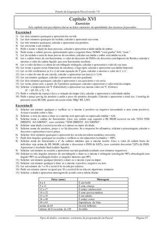 Estudo da Linguagem Pascal versão 7.0
Tipos de dados, constantes, estruturas de programação em Pascal Página 55
Capítulo XVI
Exercícios
Este capítulo tem por objetivo dar ao ao leitor exercícios de aprendizado dos recursos já passados
Exercícios I
1) Ler dois números quaisquer e apresentá-los na tela.
2) Ler dois números quaisquer do teclado, calcular e apresentar sua soma.
3) Ler três números quaisquer, calcular e apresentar seu produto.
4) Ler um nome e um número.
5) Pedir o nome e idade de duas pessoas, calcular e apresentar a idade média de ambas.
6) Pedir nome e salário pessoa, apresentando após a seguinte frase: NOME “você ganha” SAL “reais.”.
7) Ler do teclado a nota de duas provas de umaluno, calcular sua média e exibir esta média na tela.
8) Ler o salário bruto de um funcionário, o valor do desconto de INSS e do desconto comImposto de Renda e calcular e
mostrar o valor do salário líquido que este funcionário receberá.
9) Ler o valor da base e a altura de um triângulo retângulo, calcular e apresentar o valor de sua área.
10) Ler nome e quatro notas bimestrais de umaluno, e logo após calcular e apresentar sua média bimestral.
11) Ler os três coeficientes (a, b e c) de uma equação de 2º grau, calcular e mostrar o valor de x’ e x’’.
12) Ler o valor do raio de um círculo, calcular e apresentar sua área (  3,14).
13) Ler um número qualquer, calcular e apresentar sua raiz quadrada.
14) Ler dois números quaisquer, calcular e apresentar o seu quociente e seu resto.
15) Ler nome, preço unit. e quant. de 3 produtos quaisquer, calcular e apresentar o valor total da compra.
16) Solicitar a temperatura em ºF (Fahrenheit) e apresentar seu mesmo valor em ºC (Celsius)
(C = [(F-32) x 5] ÷ 9).
17) Pedir a variação de espaço (s) e a variação de tempo (t), calcular e apresentar a velocidade média.
18) Pedir o preço por kg do produto e pedir o peso do produto desejado. Calcular e apresentar o total. (ex.: 1 (um) kg de
presunto custa R$ 5,00; quanto irá custar então 500g? R$ 2,50!)
Exercícios II
1) Solicitar um número qualquer e verificar se o mesmo é positivo ou negativo (assumindo o zero como positivo).
Avisar o usuário sobre o fato.
2) Solicitar a nota do aluno e dizer se o mesmo está aprovado ou reprovado (média = 6,0).
3) Solicitar nome e salário do funcionário. Caso seu salário seja superior a R$ 300,00 escrever na tela “NÃO TEM
DIREITO AO ABONO”, caso contrário “TEM DIREITO AO ABONO”.
4) Solicitar uma idade e escrever na tela se é menor ou maior de idade.
5) Solicitar nome do produto, preço e se há desconto. Se a resposta for afirmativa, solicitar a porcentagem, calcular o
desconto e apresentar o novo preço.
6) Solicitar dois números quaisquer e apresentá-los na tela emordem numérica crescente.
7) Pedir dois ângulos quaisquer ao usuário e verificar se são adjacentes (somados = 180º).
8) Solicitar nome do funcionário e nº de salários mínimos que o mesmo recebe. Caso o valor do salário bruto do
indivíduo seja acima de R$ 360,00, calcular e descontar o INSS de 8,82%, caso contrário descontar 7,82% de INSS.
Apresentar o resultado final (salário líquido).
9) Solicitar um número ao usuário e apresentar sua raiz quadrada (cuidado com números negativos).
10) Solicitar os três ângulos internos de um triângulo e dizer se o mesmo é retângulo (umângulo=90º), obtusângulo (um
ângulo>90º) ou acutângulo (todos os ângulos menores que 90º).
11) Solicitar um número qualquer (inteiro) e dizer se o mesmo é par ou ímpar.
12) Solicitar um número qualquer e dizer se o mesmo é positivo, negativo ou zero.
13) Ler um número de 1 a 10 e escrevê-lo na tela por extenso.
14) Pedir um número menor ou igual que 10 e escrevê-lo na tela em algarismos romanos.
15) Solicitar a idade e apresentar mensagem de acordo com a tabela abaixo:
Faixa (anos) Mensagem
0 a 4 É um bebê
5 a 11 É uma criança
12 a 17 É um(a) adolescente
18 a 22 É uma pessoa madura
23 a 35 É um adulto
36 a 49 É um(a) coroa
50 a 65 Experiência de Vida
acima de 65 Já está Velho(a)
abaixo de 0 ou acima de 120 Inválida
 