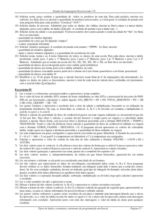 Estudo da Linguagem Pascal versão 7.0
Tipos de dados, constantes, estruturas de programação em Pascal Página 57
18) Solicitar nome, preço unitário e quantidade de todos os produtos de uma loja. Para cada produto, mostrar seu
subtotal. Ao final, deve-se mostrar a quantidade de produtos processados, e o total geral. A condição de parada será
uma pergunta feita para cada produto: “Continua? <S/N>”.
19) Solicitar idades de pessoas. Admitindo que todas as idades são válidas, mostrar ao final a maior e a menor idades
digitadas, junto com a média de idades (id/qid). A condição de parada é que a idade seja –1.
20) Solicitar nome da cidade e sua população. O processamento deve parar quando o nome da cidade for “fim”. Ao final,
deve ser mostrado:
– quantidade de cidades digitadas
– quantidade de vezes que foi digitada “campos”
– a maior população informada
21) Solicitar números quaisquer. A condição de parada será número = 999999. Ao final, mostrar:
– quantidade de números digitados
– maior e menor números digitados, e a quantidade de ocorrências de cada
22) Solicitar nome, turma e as 4 notas bimestrais de todos os alunos de uma escola. Para cada aluno, mostrar a média
ponderada, sendo peso 3 para o 1º Bimestre; peso 2 para o 2º Bimestre; peso 3 p/ 3º Bimestre e peso 2 p/ o 4º
Bimestre. Admitindo que as turmas da escola são 101, 102, 201, 202, 301 e 302, ao final deve ser mostrado:
– quantidade de alunos da escola (geral), junto com a média geral (aritmética)
– quantidade de alunos por turma, junto com a média aritmética de cada
– quantidade de alunos commédia anual a partir de 6 e abaixo de 6 (em forma quantitativa e em forma percentual)
– quantidade de alunos commédia 10
23) Modificar o ex. 19 do grupo II para que o mesmo funcione numa firma de nº de empregados não determinado. Ao
digitar os dados de todos os funcionários, mostrar o total de cada item de cálculo (inss, sal.família, etc) juntamente
com o total da folha (sal.líquido).
Exercícios IV
1) Ler o nome e o sobrenome, concatenar ambos e apresentar o nome completo.
2) Ler o valor da hora de trabalho (HT), número de horas trabalhadas no mês (HT) e o percentual de desconto do INSS
(PD) de um funcionário, calculando o salário líquido: SAL_BRUTO = HT x VH; TOTAL_DESCONTO = PD  100
x SB e SAL_LIQUIDO = SB – TD.
3) Ler quatro números e apresentar o resultado dois a dois da adição e multiplicação, baseando -se na utilização da
propriedade distributiva. Ou seja, se forem lidas as variáveis A, B, C e D, deverão ser somadas e multiplicadas A
com B, A com C e A com D.
4) Efetuar o cálculo da quantidade de litros de combustível gastos em uma viagem, utilizando-se umautomóvel que faz
12 km por litro. Para obter o cálculo, o usuário deverá fornecer o tempo gasto na viagem e a velocidade média
durante a mesma. Desta forma, será possível obter a distância percorrida com a fórmula DISTANCIA = TEMPO x
VELOCIDADE. Tendo o valor da distância, basta calcular a quantidade de litros de combustível utilizada n a viagem
com a fórmula: LITROS_USADOS = DISTANCIA 12. O programa deverá apresentar os valores da velocidade
média, tempo gasto na viagem, a distância percorrida e a quantidade de litros utilizada na viagem.
5) Ler uma temperatura em graus centígrados e apresentá-la convertida em graus fahrenheit. A fórmula de conversão é:
F = (9 x C + 160)  5, na qual F é a temperatura em fahrenheit e C é a temperatura em centígrados.
6) Calcular e apresentar o valor do volume de uma lata de óleo utilizando a fórmula: VOLUME = 3.14159 x R2 x
ALTURA.
7) Ler dois valores para as variáveis A e B, efetuar a troca dos valores de forma que a variável A passe a possuir o valor
da variável B e que a variável B passe a possuir o valor da variável A. Apresentar os valores trocados.
8) Ler dois valores quaisquer, e apresentar sua soma, apenas de o somatório for superior a 10.
9) Ler dois valores inteiros e, independentemente da ordem em que foram fornecidos, apresentá-los em ordem
crescente.
10) Ler um número e informar se ele pode ser considerado uma idade de ser humano.
11) Ler três valores que representem os lados de um triângulo, considerando lados como: A, B e C. Esse programa
deverá verificar se os lados fornecidos formam realmente um triângulo (cada lado é menor que a soma dos outros
dois). Se for esta condição verdadeira, deverá ser indicado qual tipo de triângulo foi formado: isósceles (dois lados
iguais), escaleno (três lados diferentes) ou equilátero (três lados iguais).
12) Ler dois valores e a operação desejada (adição, subtração, multiplicação ou divisão), logo após calcular e apresentar
o resultado.
13) Ler o valor numérico do mês e apresentar o nome.
14) Efetuar a leitura de três valores (variáveis A, B e C) e apresentar os valores emordem crescente.
15) Efetuar a leitura de três valores (variáveis A, B e C) e efetuar o cálculo da equação de segundo grau, apresentando as
duas raízes, se para os valores informados for possível efetuar o referido cálculo.
16) Ler quatro valores referentes a quatro notas escolares de um aluno e imprimir uma mensagem dizendo que o alu no
foi aprovado, se o valor da média escolar for maior ou igual a 5. Se o aluno não foi aprovado, indicar uma mensagem
informando esta condição. Apresentar junto com uma das mensagens o valor da média do aluno para qualquer
condição.
 