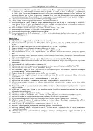 Estudo da Linguagem Pascal versão 7.0
Tipos de dados, constantes, estruturas de programação em Pascal Página 58
17) Ler quatro valores referentes a quatro notas escolares de um aluno e imprimir uma mensagem dizendo que o aluno
foi aprovado, se o valor da média escolar for maior ou igual a 7. Se o valor da média for menor que 7, solicitar a nota
de exame, somar com o valor da média e obter nova média. Se a nova média for maior ou igual a 5, apresentar uma
mensagem dizendo que o aluno foi aprovado em exame. Se o aluno não foi aprovado, indicar uma mensagem
informando esta condição. Apresentar junto comas mensagens o valor da média do aluno, para qualquer condição.
18) Ler dois valores numéricos e apresentar a diferença do maior pelo menor.
19) Ler um número inteiro qualquer e apresentar sua tabuada de multiplicação.
20) Apresentar todos os valores numéricos inteiros ímpares situados na faixa de 0 a 20. Para verificar se o número é
ímpar, efetuar dentro da malha a verificação lógica dessa condição com a instrução se, perguntando se o número é
ímpar. Sendo, mostre-o, não sendo, passe para o próximo passo.
21) Apresentar o total da soma obtida dos cemprimeiros números inteiros (1+2+3...100).
22) Apresentar todos os números divisíveis por 4 que sejammenores que 200.
23) Apresentar os quadrados dos números inteiros de 15 a 200.
24) Apresentar as potências de 3, variando de 0 a 15. Deve ser considerado que qualquer número elevado a zero é 1, e
elevado a 1 é ele próprio.
Exercícios V
1) Solicitar a base e o expoente, fazer o cálculo e mostrá-lo na tela.
2) Solicitar um número e apresentar seu dobro, triplo, metade, quadrado, cubo, raiz quadrada, raiz cúbica, módulo e
inverso.
3) Solicitar um número e apresentar uma mensagem, indicando se o mesmo é par ou ímpar.
4) O mesmo do ex.3, porém indicando se o mesmo é decimal ou inteiro.
5) O mesmo do ex. 3 e 4, além de dizer se o mesmo é positivo, negativo ou nulo.
6) Solicitar dividendo e divisor. Fazer a divisão inteira e real. Mostrar o resto da divisão inteira (sem usar o operador
mod).
7) Solicitar o ângulo em graus e apresentar seu seno, coseno, tangente (seno/coseno), cotangente (1/tangente), secante
(1/cos) e cosecante (1/seno).
8) Solicitar um número e, caso o mesmo seja inválido, notificar o usuário sobre tal (utilizar VAL).
9) Mostrar na tela letras de forma randômica, com cores também randômicas, até que o usuário pressione algo (utilize
keypressed).
10) Mostrar na tela todo o alfabeto maiúsculo e minúsculo.
11) Solicitar uma frase e mostrar quantos caracteres a mesma possui, e quantas vezes aparece a letra ‘a’ ou ‘A’.
12) Solicitar uma frase e reescrever a mesma, letra e letra, devagar.
13) Solicitar uma frase, a posição inicial e a quantidade de caracteres desejados. Mostrar a frase novamente, sema parte
escolhida, e mostrar a anterior separadamente.
14) O mesmo do ex. 12, só que emordem inversa (do fim para o começo).
15) Solicitar um nome completo qualquer, e reapresentá-lo na forma dos correios americanos (último sobrenome,
restante nome).
16) Solicitar uma frase qualquer, e caso a mesma tenha a letra ‘a’, trocar por ‘e’.
17) Solicitar uma frase qualquer e caso a mesma tenha ‘não’, retirá-lo da frase e reescrevê-la na tela.
18) Solicitar nome completo e reescrevê-lo todo em minúsculo, todo em maiúsculo e somente com as letras iniciais
maiúsculas.
19) O mesmo do ex. 14, só que ao invés de inverter as letras, inverter as palavras (primeiro segundo terceiro  terceiro
segundo primeiro).
20) Modificar o ex. 9 para que o mesmo só pare quando o usuário digitar S de sair (deve ser mostrada uma mensagem
informando tal procedimento).
21) Solicitar um número em hexadecimal. Verificar se o mesmo é válido.
22) Solicitar um número na base binária. Caso o mesmo seja válido, mostrar o seu correspondente na base decimal.
23) Solicitar um número na base decimal e transformá-lo na base binária, octal e hexadecimal.
24) Mostrar uma tabela com os 25 primeiros números decimais, binários, octais e hexadecimais, a partir de 0.
25) Solicitar o número de elétrons de um átomo, verificar se é válido, e fazer a distribuição em camadas (K, L, M, ...).
Cuidado com as regras da química!
26) O mesmo do ex. 25, porém fazendo a distribuição em subníveis (s, p, d, f).
27) Solicitar o RH sanguíneo de duas pessoas, e verificar se ambos são compatíveis.
28) Solicitar a velocidade inicial, o tempo e a aceleração. Calcular e mostrar a velocidade, além de dizer se o movimento
é acelerado ou retardado.
29) Solicitar o espaço inicial, a velocidade inicial, o tempo e a aceleração, calcular e mostrar o espaço percorrido (d = d 0
+ vot + at2/2).
 