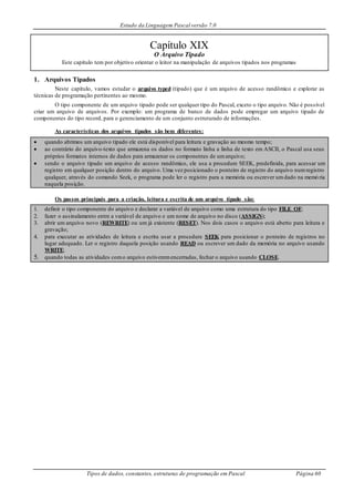 Estudo da Linguagem Pascal versão 7.0
Tipos de dados, constantes, estruturas de programação em Pascal Página 60
Capítulo XIX
O Arquivo Tipado
Este capítulo tem por objetivo orientar o leitor na manipulação de arquivos tipados nos programas
1. Arquivos Tipados
Neste capítulo, vamos estudar o arquivo typed (tipado) que é um arquivo de acesso randômico e explorar as
técnicas de programação pertinentes ao mesmo.
O tipo componente de um arquivo tipado pode ser qualquer tipo do Pascal, exceto o tipo arquivo. Não é possível
criar um arquivo de arquivos. Por exemplo: um programa de banco de dados pode empregar um arquivo tipado de
componentes do tipo record, para o gerenciamento de um conjunto estruturado de informações.
As características dos arquivos tipados são bem diferentes:
 quando abrimos um arquivo tipado ele está disponível para leitura e gravação ao mesmo tempo;
 ao contrário do arquivo-texto que armazena os dados no formato linha a linha de texto em ASCII, o Pascal usa seus
próprios formatos internos de dados para armazenar os componentes de umarquivo;
 sendo o arquivo tipado um arquivo de acesso randômico, ele usa a procedure SEEK, predefinida, para acessar um
registro em qualquer posição dentro do arquivo. Uma vez posicionado o ponteiro de registro do arquivo numregistro
qualquer, através do comando Seek, o programa pode ler o registro para a memória ou escrever umdado na memó ria
naquela posição.
Os passos principais para a criação, leitura e escrita de um arquivo tipado são:
1. definir o tipo componente do arquivo e declarar a variável de arquivo como uma estrutura do tipo FILE OF;
2. fazer o assinalamento entre a variável de arquivo e um nome de arquivo no disco (ASSIGN);
3. abrir um arquivo novo (REWRITE) ou um já existente (RESET). Nos dois casos o arquivo está aberto para leitura e
gravação;
4. para executar as atividades de leitura e escrita usar a procedure SEEK para posicionar o ponteiro de registros no
lugar adequado. Ler o registro daquela posição usando READ ou escrever um dado da memória no arquivo usando
WRITE;
5. quando todas as atividades como arquivo estiveremencerradas, fechar o arquivo usando CLOSE.
 