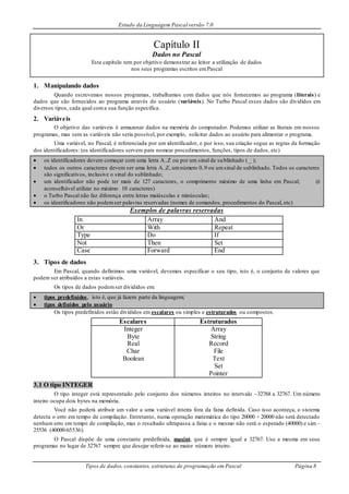 Estudo da Linguagem Pascal versão 7.0
Tipos de dados, constantes, estruturas de programação em Pascal Página 8
Capítulo II
Dados no Pascal
Este capítulo tem por objetivo demonstrar ao leitor a utilização de dados
nos seus programas escritos emPascal
1. Manipulando dados
Quando escrevemos nossos programas, trabalhamos com dados que nós fornecemos ao programa (literais) e
dados que são fornecidos ao programa através do usuário (variáveis). No Turbo Pascal esses dados são divididos em
diversos tipos, cada qual coma sua função específica.
2. Variáveis
O objetivo das variáveis é armazenar dados na memória do computador. Podemos utilizar as literais em nossos
programas, mas sem as variáveis não seria possível, por exemplo, solicitar dados ao usuário para alimentar o programa.
Uma variável, no Pascal, é referenciada por um identificador, e por isso, sua criação segue as regras da formação
dos identificadores: (os identificadores servem para nomear procedimentos, funções, tipos de dados, etc)
 os identificadores devem começar com uma letra A..Z ou por um sinal de sublinhado ( _ );
 todos os outros caracteres devem ser uma letra A..Z, umnúmero 0..9 ou umsinal de sublinhado. Todos os caracteres
são significativos, inclusive o sinal do sublinhado;
 um identificador não pode ter mais de 127 caracteres, o comprimento máximo de uma linha em Pascal; (é
aconselhável utilizar no máximo 10 caracteres)
 o Turbo Pascal não faz diferença entre letras maiúsculas e minúsculas;
 os identificadores não podemser palavras reservadas (nomes de comandos, procedimentos do Pascal, etc)
Exemplos de palavras reservadas
In Array And
Or With Repeat
Type Do If
Not Then Set
Case Forward End
3. Tipos de dados
Em Pascal, quando definimos uma variável, devemos especificar o seu tipo, isto é, o conjunto de valores que
podem ser atribuídos a estas variáveis.
Os tipos de dados podemser divididos em:
 tipos predefinidos, isto é, que já fazem parte da linguagem;
 tipos definidos pelo usuário
Os tipos predefinidos estão divididos em escalares ou simples e estruturados ou compostos.
Escalares Estruturados
Integer
Byte
Real
Char
Boolean
Array
String
Record
File
Text
Set
Pointer
3.1 O tipo INTEGER
O tipo integer está representado pelo conjunto dos números inteiros no intervalo –32768 a 32767. Um número
inteiro ocupa dois bytes na memória.
Você não poderá atribuir um valor a uma variável inteira fora da faixa definida. Caso isso aconteça, o sistema
detecta o erro em tempo de compilação. Entretanto, numa operação matemática do tipo 20000 + 20000 não será detectado
nenhum erro em tempo de compilação, mas o resultado ultrapassa a faixa e o mesmo não será o esperado (40000) e sim –
25536 (40000-65536).
O Pascal dispõe de uma constante predefinida, maxint, que é sempre igual a 32767. Use a mesma em seus
programas no lugar de 32767 sempre que desejar referir-se ao maior número inteiro.
 