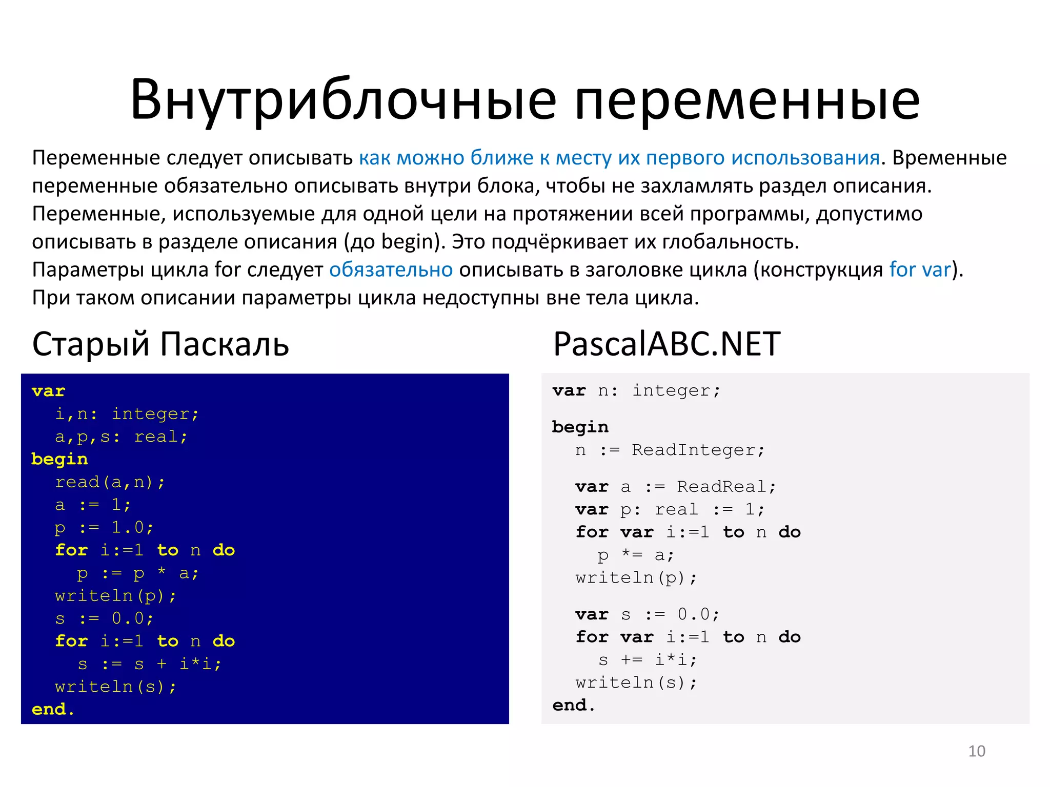 Внутриблочные переменные
Переменные следует описывать как можно ближе к месту их первого использования. Временные
переменные обязательно описывать внутри блока, чтобы не захламлять раздел описания.
Переменные, используемые для одной цели на протяжении всей программы, допустимо
описывать в разделе описания (до begin). Это подчёркивает их глобальность.
Параметры цикла for следует обязательно описывать в заголовке цикла (конструкция for var).
При таком описании параметры цикла недоступны вне тела цикла.
10
var
i,n: integer;
a,p,s: real;
begin
read(a,n);
a := 1;
p := 1.0;
for i:=1 to n do
p := p * a;
writeln(p);
s := 0.0;
for i:=1 to n do
s := s + i*i;
writeln(s);
end.
Старый Паскаль
var n: integer;
begin
n := ReadInteger;
var a := ReadReal;
var p: real := 1;
for var i:=1 to n do
p *= a;
writeln(p);
var s := 0.0;
for var i:=1 to n do
s += i*i;
writeln(s);
end.
PascalABC.NET
 