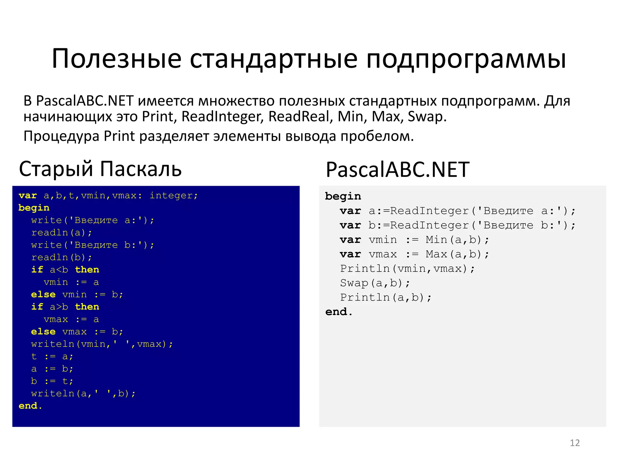 Полезные стандартные подпрограммы
В PascalABC.NET имеется множество полезных стандартных подпрограмм. Для
начинающих это Print, ReadInteger, ReadReal, Min, Max, Swap.
Процедура Print разделяет элементы вывода пробелом.
12
var a,b,t,vmin,vmax: integer;
begin
write('Введите a:');
readln(a);
write('Введите b:');
readln(b);
if a<b then
vmin := a
else vmin := b;
if a>b then
vmax := a
else vmax := b;
writeln(vmin,' ',vmax);
t := a;
a := b;
b := t;
writeln(a,' ',b);
end.
Старый Паскаль
begin
var a:=ReadInteger('Введите a:');
var b:=ReadInteger('Введите b:');
var vmin := Min(a,b);
var vmax := Max(a,b);
Println(vmin,vmax);
Swap(a,b);
Println(a,b);
end.
PascalABC.NET
 