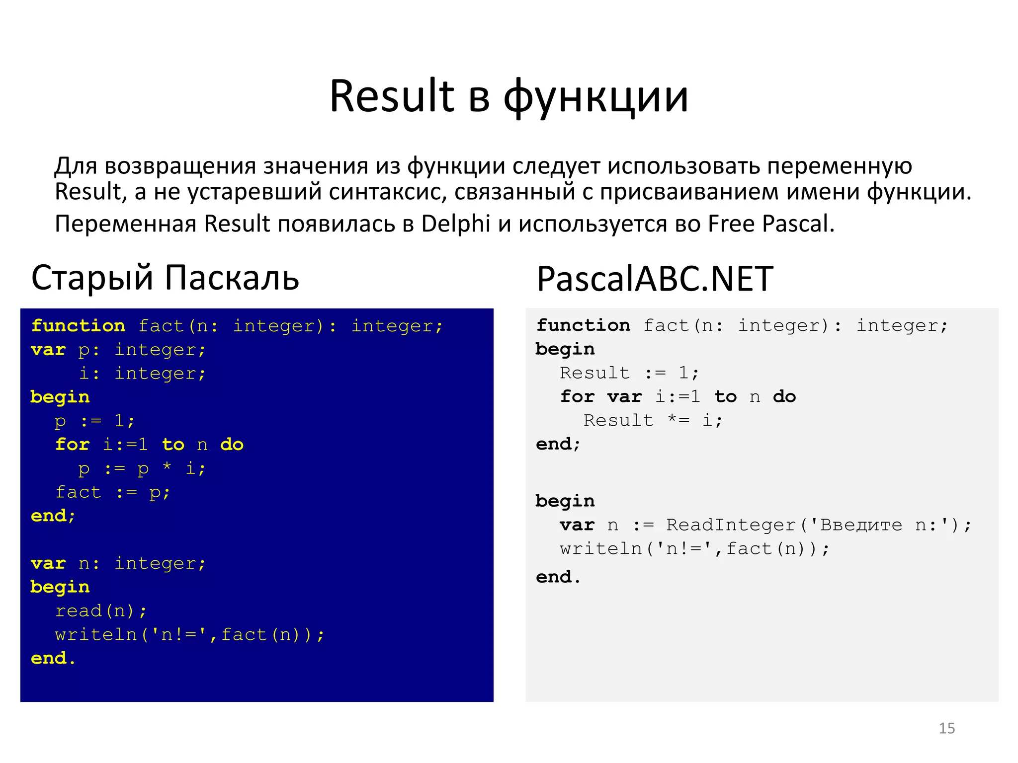 Result в функции
Для возвращения значения из функции следует использовать переменную
Result, а не устаревший синтаксис, связанный с присваиванием имени функции.
Переменная Result появилась в Delphi и используется во Free Pascal.
15
function fact(n: integer): integer;
var p: integer;
i: integer;
begin
p := 1;
for i:=1 to n do
p := p * i;
fact := p;
end;
var n: integer;
begin
read(n);
writeln('n!=',fact(n));
end.
Старый Паскаль
function fact(n: integer): integer;
begin
Result := 1;
for var i:=1 to n do
Result *= i;
end;
begin
var n := ReadInteger('Введите n:');
writeln('n!=',fact(n));
end.
PascalABC.NET
 