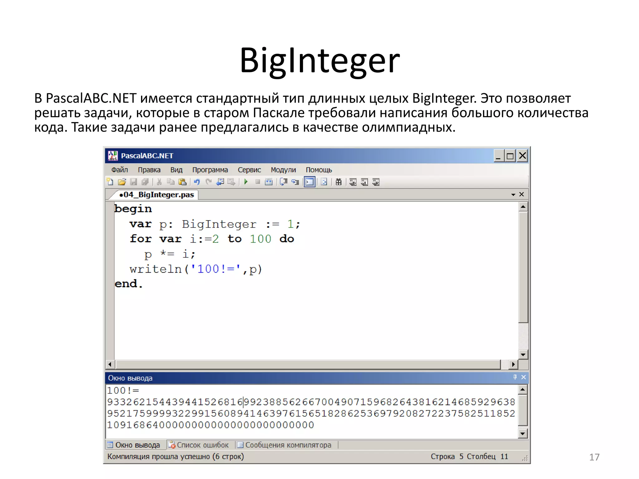 BigInteger
В PascalABC.NET имеется стандартный тип длинных целых BigInteger. Это позволяет
решать задачи, которые в старом Паскале требовали написания большого количества
кода. Такие задачи ранее предлагались в качестве олимпиадных.
17
 