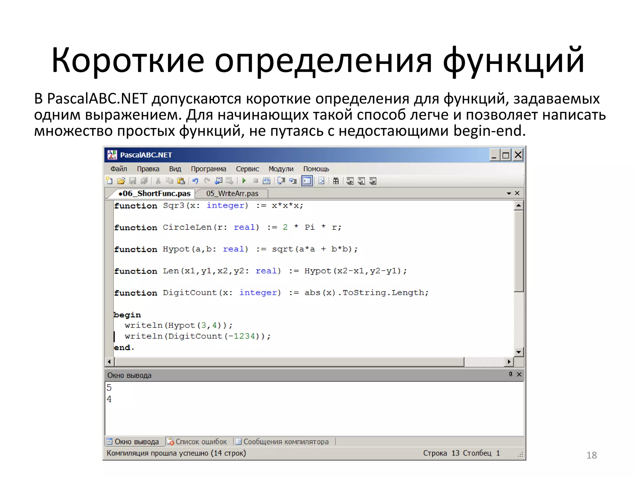 Короткие определения функций
18
В PascalABC.NET допускаются короткие определения для функций, задаваемых
одним выражением. Для начинающих такой способ легче и позволяет написать
множество простых функций, не путаясь с недостающими begin-end.
 