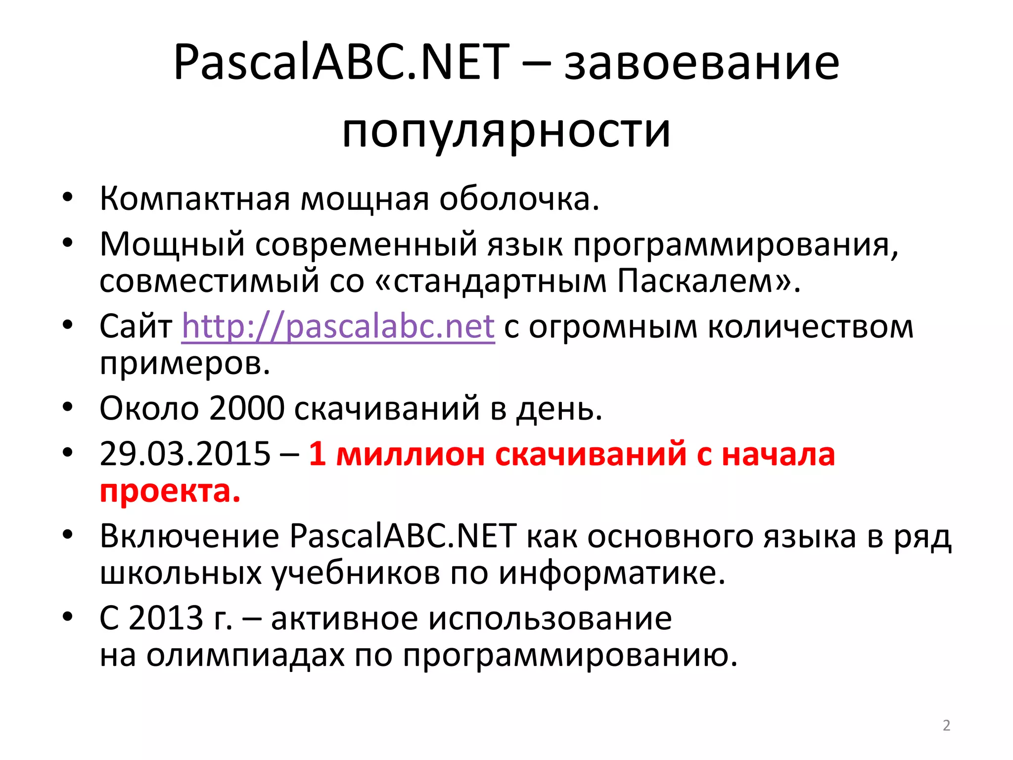 PascalABC.NET – завоевание
популярности
• Компактная мощная оболочка.
• Мощный современный язык программирования,
совместимый со «стандартным Паскалем».
• Сайт http://pascalabc.net с огромным количеством
примеров.
• Около 2000 скачиваний в день.
• 29.03.2015 – 1 миллион скачиваний с начала
проекта.
• Включение PascalABC.NET как основного языка в ряд
школьных учебников по информатике.
• С 2013 г. – активное использование
на олимпиадах по программированию.
2
 