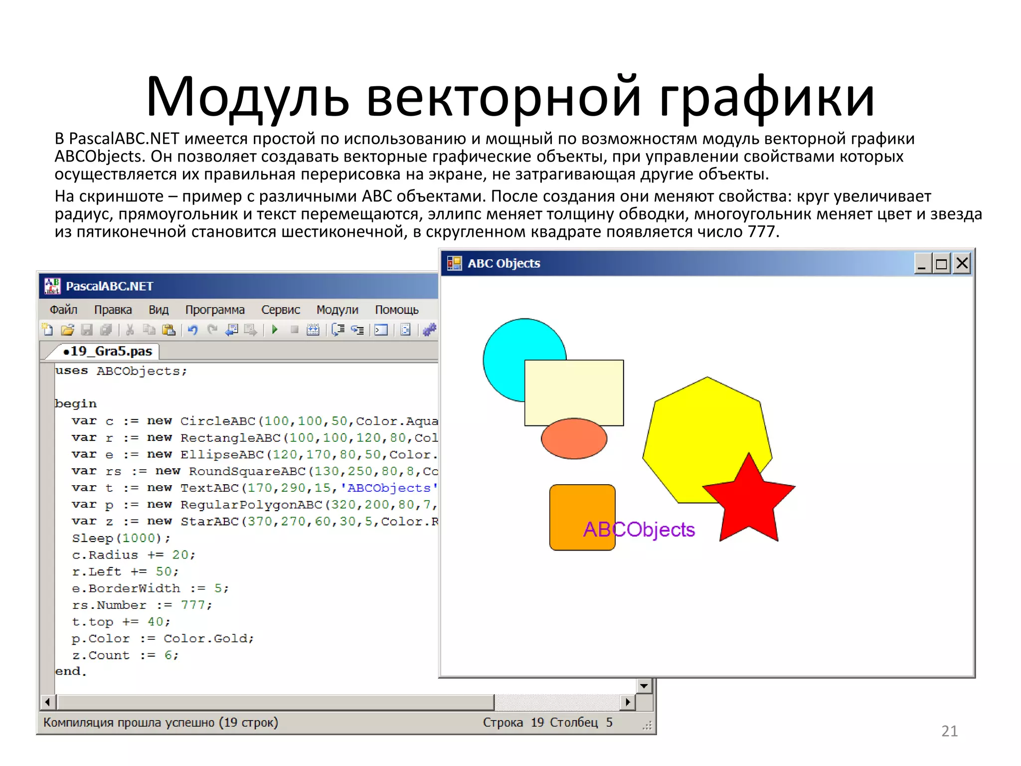 Модуль векторной графики
21
В PascalABC.NET имеется простой по использованию и мощный по возможностям модуль векторной графики
ABCObjects. Он позволяет создавать векторные графические объекты, при управлении свойствами которых
осуществляется их правильная перерисовка на экране, не затрагивающая другие объекты.
На скриншоте – пример с различными ABC объектами. После создания они меняют свойства: круг увеличивает
радиус, прямоугольник и текст перемещаются, эллипс меняет толщину обводки, многоугольник меняет цвет и звезда
из пятиконечной становится шестиконечной, в скругленном квадрате появляется число 777.
 