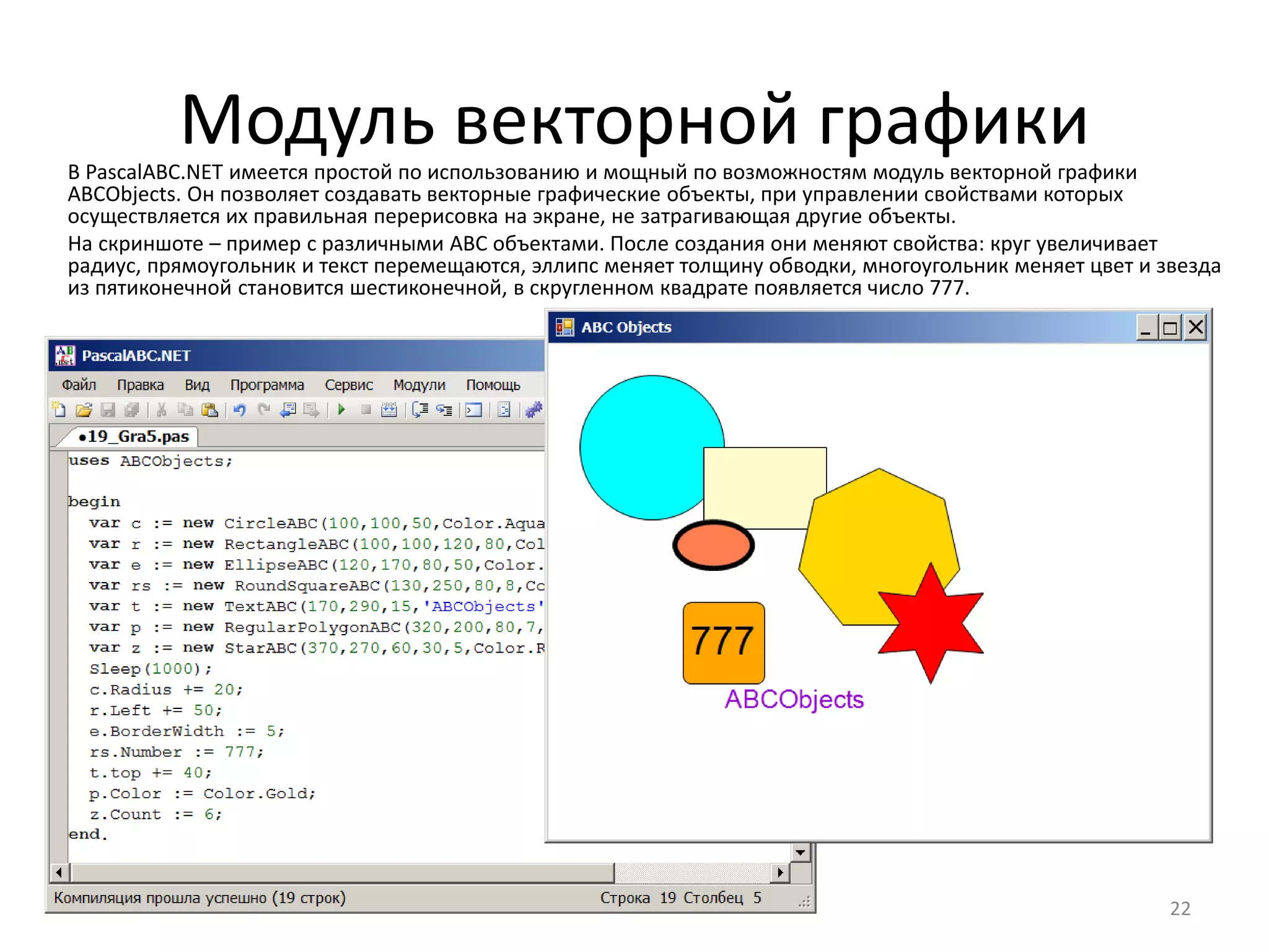 Модуль векторной графики
22
В PascalABC.NET имеется простой по использованию и мощный по возможностям модуль векторной графики
ABCObjects. Он позволяет создавать векторные графические объекты, при управлении свойствами которых
осуществляется их правильная перерисовка на экране, не затрагивающая другие объекты.
На скриншоте – пример с различными ABC объектами. После создания они меняют свойства: круг увеличивает
радиус, прямоугольник и текст перемещаются, эллипс меняет толщину обводки, многоугольник меняет цвет и звезда
из пятиконечной становится шестиконечной, в скругленном квадрате появляется число 777.
 