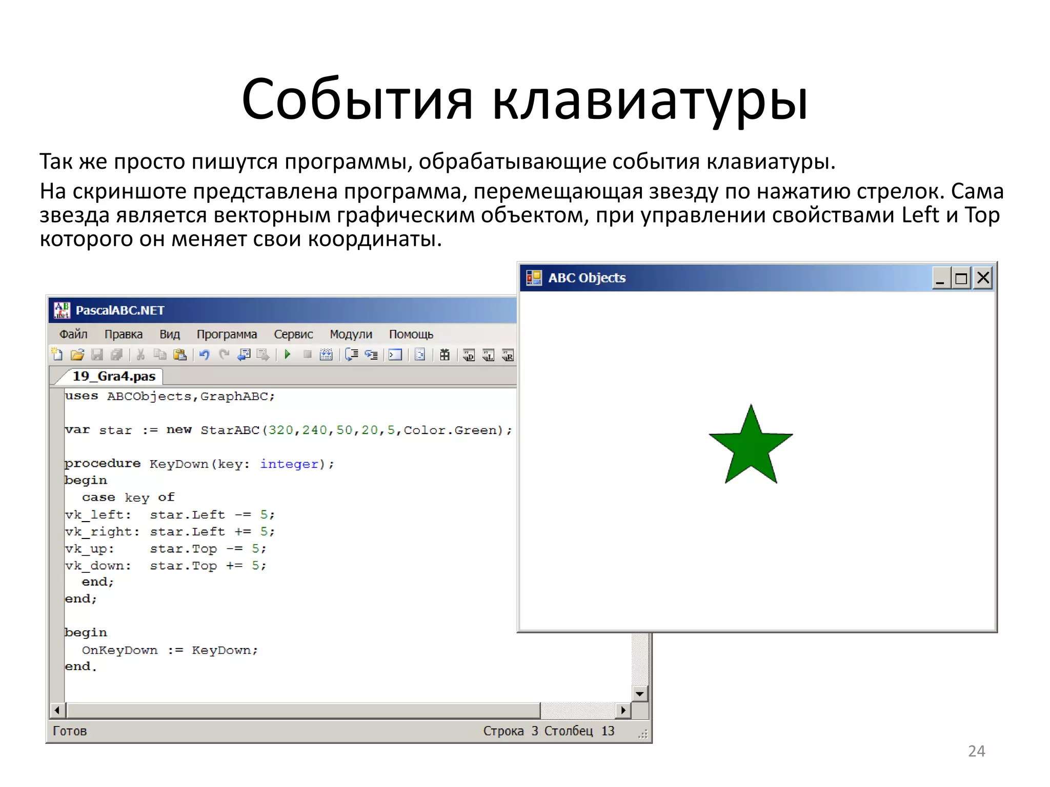 События клавиатуры
24
Так же просто пишутся программы, обрабатывающие события клавиатуры.
На скриншоте представлена программа, перемещающая звезду по нажатию стрелок. Сама
звезда является векторным графическим объектом, при управлении свойствами Left и Top
которого он меняет свои координаты.
 