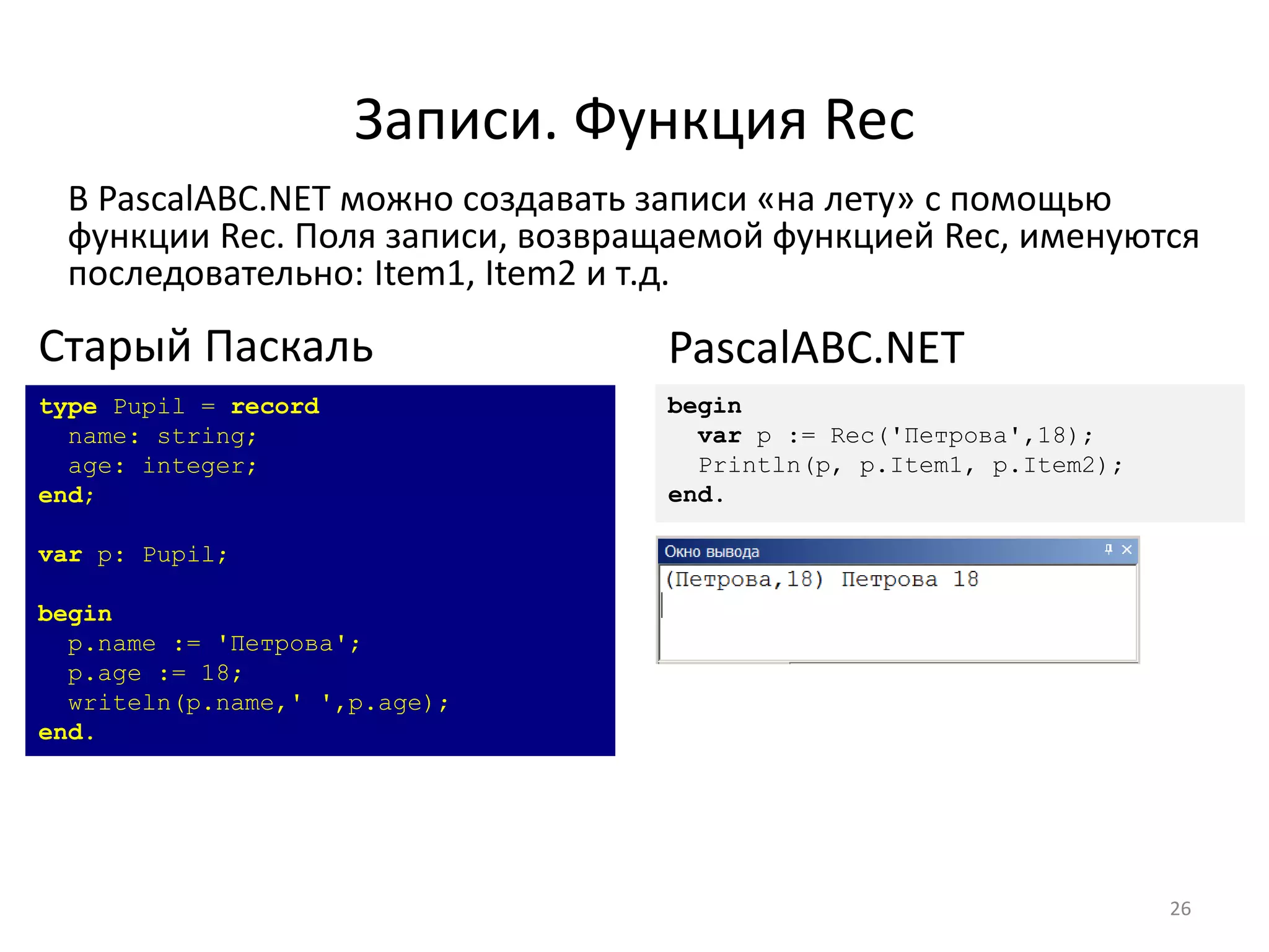 Записи. Функция Rec
В PascalABC.NET можно создавать записи «на лету» с помощью
функции Rec. Поля записи, возвращаемой функцией Rec, именуются
последовательно: Item1, Item2 и т.д.
26
type Pupil = record
name: string;
age: integer;
end;
var p: Pupil;
begin
p.name := 'Петрова';
p.age := 18;
writeln(p.name,' ',p.age);
end.
Старый Паскаль
begin
var p := Rec('Петрова',18);
Println(p, p.Item1, p.Item2);
end.
PascalABC.NET
 