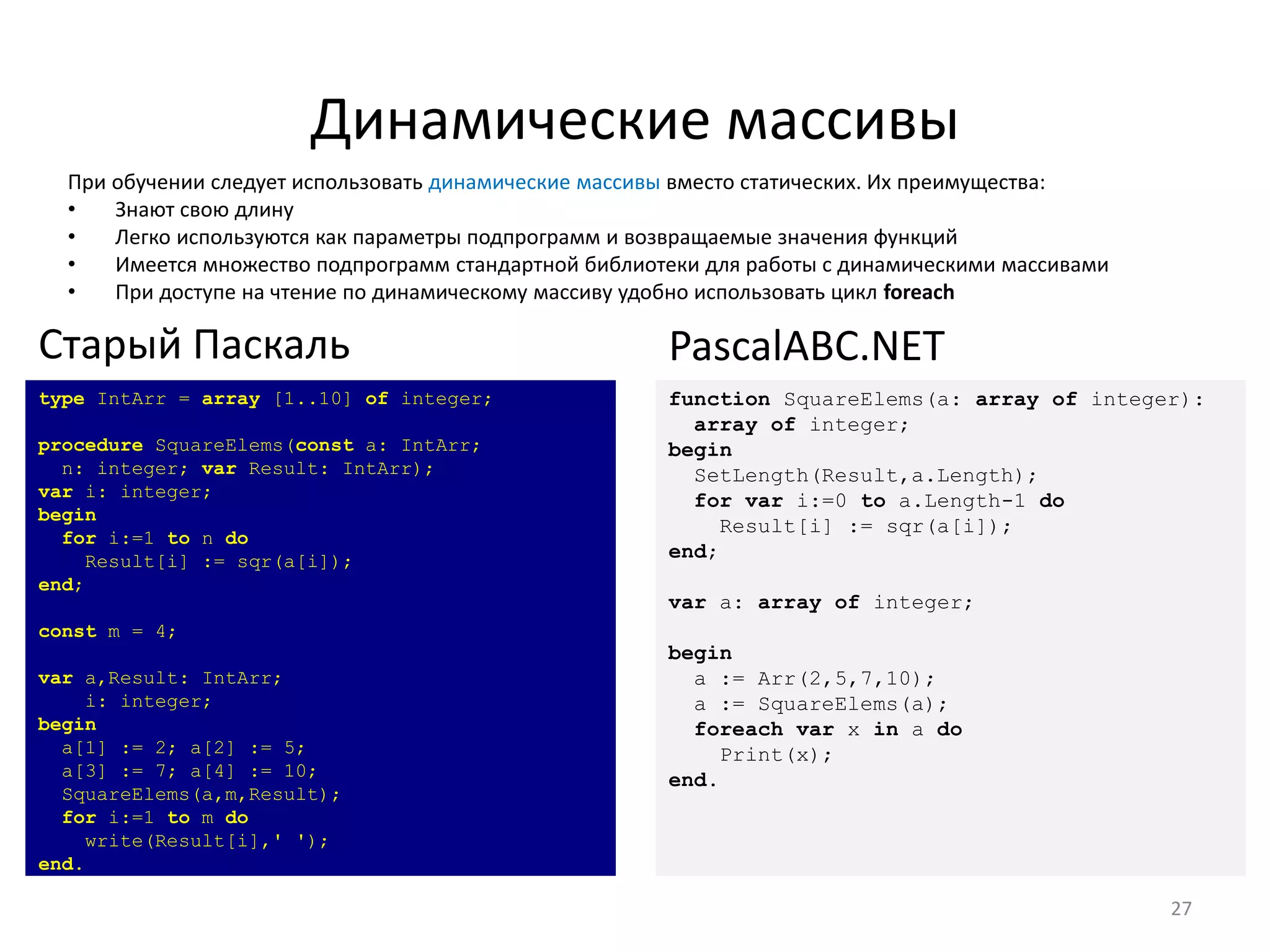 Динамические массивы
При обучении следует использовать динамические массивы вместо статических. Их преимущества:
• Знают свою длину
• Легко используются как параметры подпрограмм и возвращаемые значения функций
• Имеется множество подпрограмм стандартной библиотеки для работы с динамическими массивами
• При доступе на чтение по динамическому массиву удобно использовать цикл foreach
27
type IntArr = array [1..10] of integer;
procedure SquareElems(const a: IntArr;
n: integer; var Result: IntArr);
var i: integer;
begin
for i:=1 to n do
Result[i] := sqr(a[i]);
end;
const m = 4;
var a,Result: IntArr;
i: integer;
begin
a[1] := 2; a[2] := 5;
a[3] := 7; a[4] := 10;
SquareElems(a,m,Result);
for i:=1 to m do
write(Result[i],' ');
end.
Старый Паскаль
function SquareElems(a: array of integer):
array of integer;
begin
SetLength(Result,a.Length);
for var i:=0 to a.Length-1 do
Result[i] := sqr(a[i]);
end;
var a: array of integer;
begin
a := Arr(2,5,7,10);
a := SquareElems(a);
foreach var x in a do
Print(x);
end.
PascalABC.NET
 