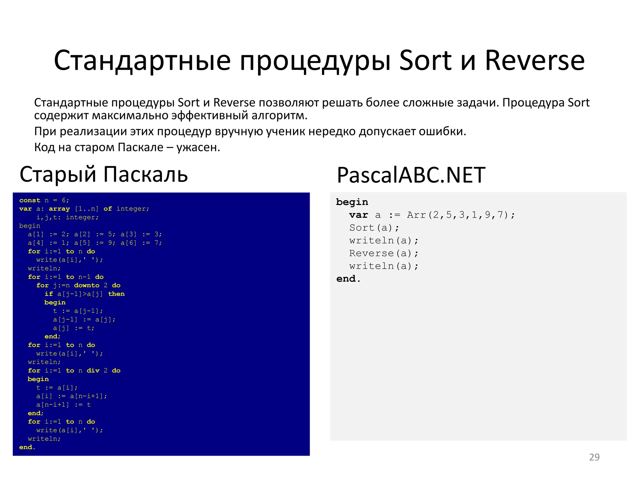 Стандартные процедуры Sort и Reverse
Стандартные процедуры Sort и Reverse позволяют решать более сложные задачи. Процедура Sort
содержит максимально эффективный алгоритм.
При реализации этих процедур вручную ученик нередко допускает ошибки.
Код на старом Паскале – ужасен.
29
const n = 6;
var a: array [1..n] of integer;
i,j,t: integer;
begin
a[1] := 2; a[2] := 5; a[3] := 3;
a[4] := 1; a[5] := 9; a[6] := 7;
for i:=1 to n do
write(a[i],' ');
writeln;
for i:=1 to n-1 do
for j:=n downto 2 do
if a[j-1]>a[j] then
begin
t := a[j-1];
a[j-1] := a[j];
a[j] := t;
end;
for i:=1 to n do
write(a[i],' ');
writeln;
for i:=1 to n div 2 do
begin
t := a[i];
a[i] := a[n-i+1];
a[n-i+1] := t
end;
for i:=1 to n do
write(a[i],' ');
writeln;
end.
Старый Паскаль
begin
var a := Arr(2,5,3,1,9,7);
Sort(a);
writeln(a);
Reverse(a);
writeln(a);
end.
PascalABC.NET
 