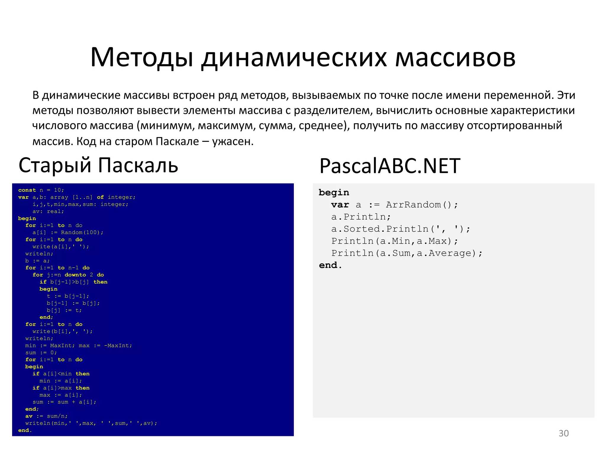 Методы динамических массивов
В динамические массивы встроен ряд методов, вызываемых по точке после имени переменной. Эти
методы позволяют вывести элементы массива с разделителем, вычислить основные характеристики
числового массива (минимум, максимум, сумма, среднее), получить по массиву отсортированный
массив. Код на старом Паскале – ужасен.
30
const n = 10;
var a,b: array [1..n] of integer;
i,j,t,min,max,sum: integer;
av: real;
begin
for i:=1 to n do
a[i] := Random(100);
for i:=1 to n do
write(a[i],' ');
writeln;
b := a;
for i:=1 to n-1 do
for j:=n downto 2 do
if b[j-1]>b[j] then
begin
t := b[j-1];
b[j-1] := b[j];
b[j] := t;
end;
for i:=1 to n do
write(b[i],', ');
writeln;
min := MaxInt; max := -MaxInt;
sum := 0;
for i:=1 to n do
begin
if a[i]<min then
min := a[i];
if a[i]>max then
max := a[i];
sum := sum + a[i];
end;
av := sum/n;
writeln(min,' ',max, ' ',sum,' ',av);
end.
Старый Паскаль
begin
var a := ArrRandom();
a.Println;
a.Sorted.Println(', ');
Println(a.Min,a.Max);
Println(a.Sum,a.Average);
end.
PascalABC.NET
 