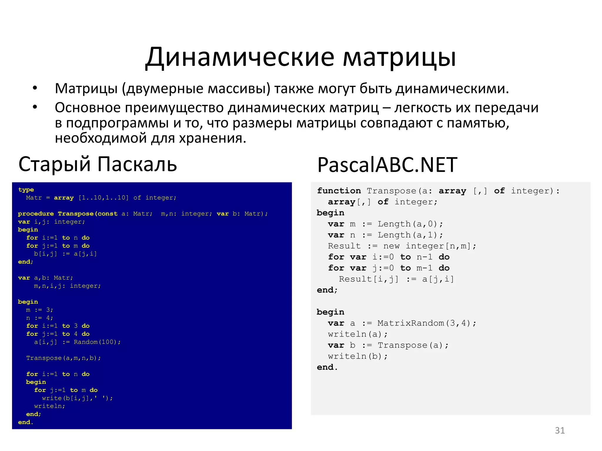 Динамические матрицы
• Матрицы (двумерные массивы) также могут быть динамическими.
• Основное преимущество динамических матриц – легкость их передачи
в подпрограммы и то, что размеры матрицы совпадают с памятью,
необходимой для хранения.
31
type
Matr = array [1..10,1..10] of integer;
procedure Transpose(const a: Matr; m,n: integer; var b: Matr);
var i,j: integer;
begin
for i:=1 to n do
for j:=1 to m do
b[i,j] := a[j,i]
end;
var a,b: Matr;
m,n,i,j: integer;
begin
m := 3;
n := 4;
for i:=1 to 3 do
for j:=1 to 4 do
a[i,j] := Random(100);
Transpose(a,m,n,b);
for i:=1 to n do
begin
for j:=1 to m do
write(b[i,j],' ');
writeln;
end;
end.
Старый Паскаль
function Transpose(a: array [,] of integer):
array[,] of integer;
begin
var m := Length(a,0);
var n := Length(a,1);
Result := new integer[n,m];
for var i:=0 to n-1 do
for var j:=0 to m-1 do
Result[i,j] := a[j,i]
end;
begin
var a := MatrixRandom(3,4);
writeln(a);
var b := Transpose(a);
writeln(b);
end.
PascalABC.NET
 