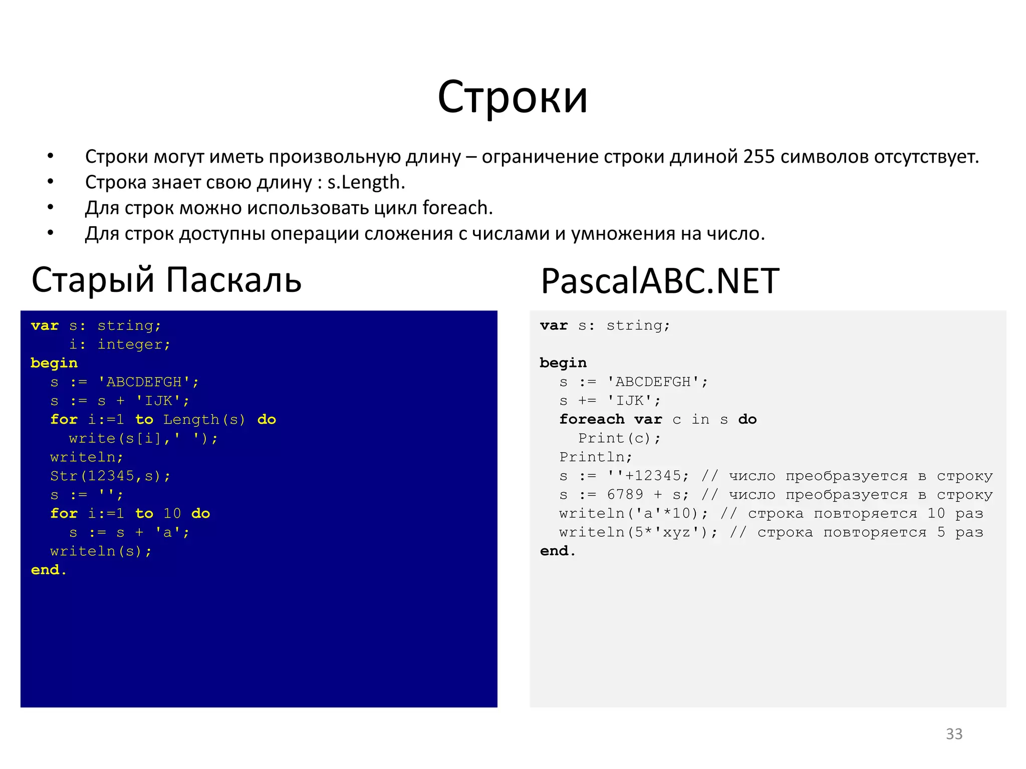 Строки
• Строки могут иметь произвольную длину – ограничение строки длиной 255 символов отсутствует.
• Строка знает свою длину : s.Length.
• Для строк можно использовать цикл foreach.
• Для строк доступны операции сложения с числами и умножения на число.
33
var s: string;
i: integer;
begin
s := 'ABCDEFGH';
s := s + 'IJK';
for i:=1 to Length(s) do
write(s[i],' ');
writeln;
Str(12345,s);
s := '';
for i:=1 to 10 do
s := s + 'a';
writeln(s);
end.
Старый Паскаль
var s: string;
begin
s := 'ABCDEFGH';
s += 'IJK';
foreach var c in s do
Print(c);
Println;
s := ''+12345; // число преобразуется в строку
s := 6789 + s; // число преобразуется в строку
writeln('a'*10); // строка повторяется 10 раз
writeln(5*'xyz'); // строка повторяется 5 раз
end.
PascalABC.NET
 