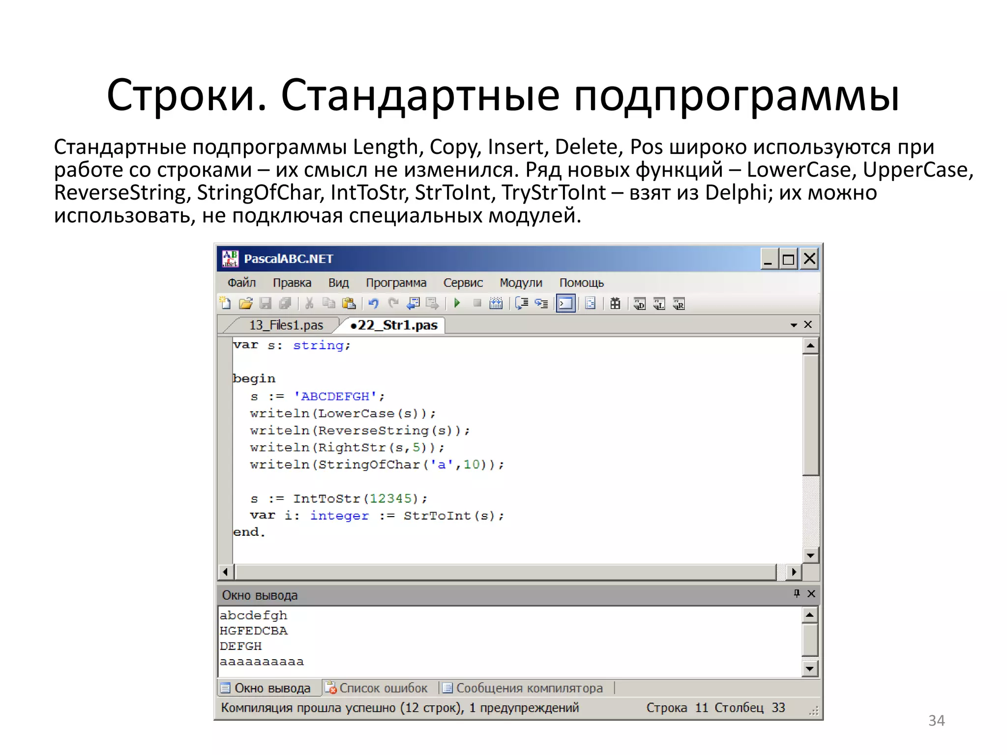 Строки. Стандартные подпрограммы
Стандартные подпрограммы Length, Copy, Insert, Delete, Pos широко используются при
работе со строками – их смысл не изменился. Ряд новых функций – LowerCase, UpperCase,
ReverseString, StringOfChar, IntToStr, StrToInt, TryStrToInt – взят из Delphi; их можно
использовать, не подключая специальных модулей.
34
 