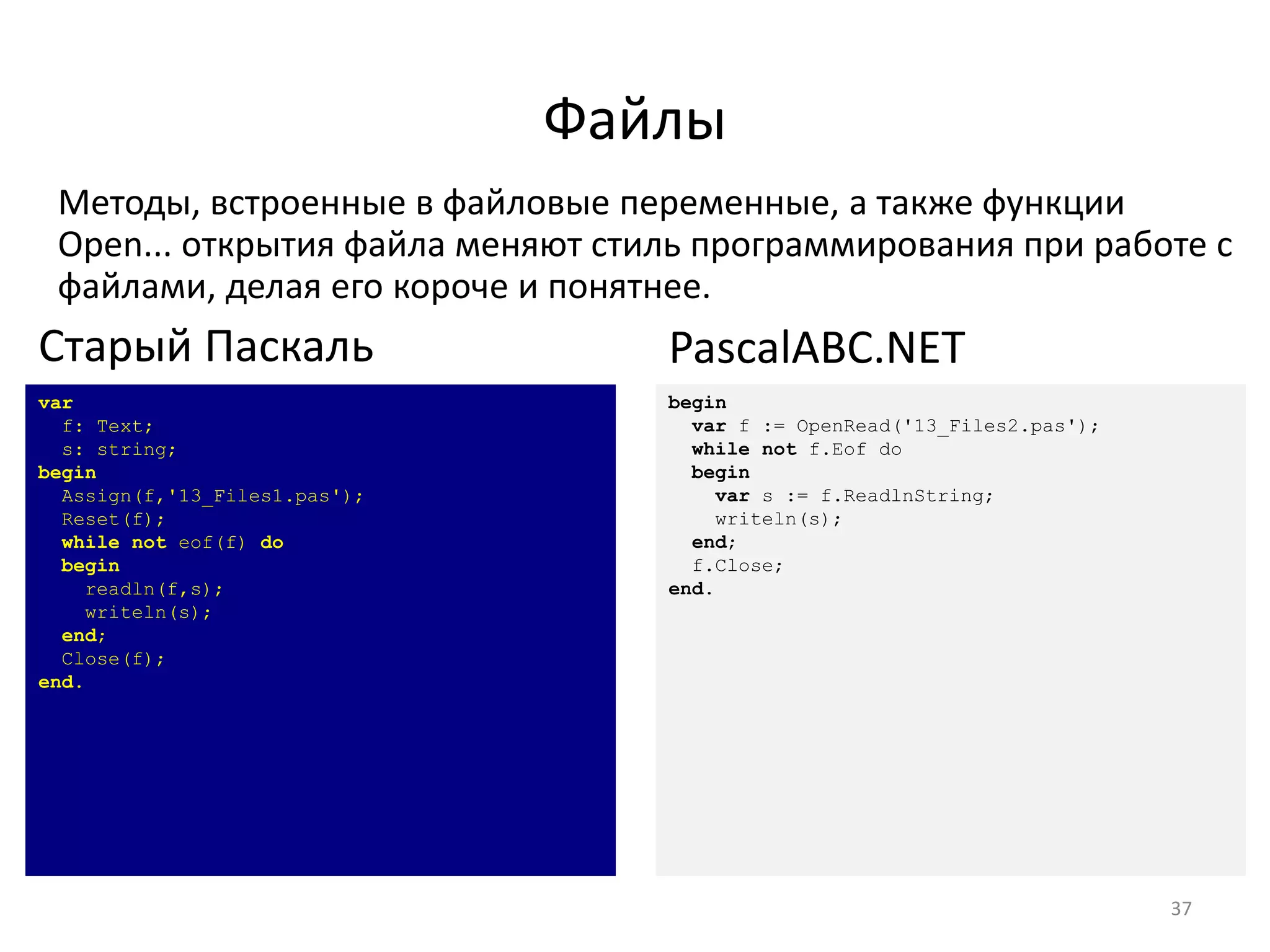 Файлы
Методы, встроенные в файловые переменные, а также функции
Open... открытия файла меняют стиль программирования при работе с
файлами, делая его короче и понятнее.
37
var
f: Text;
s: string;
begin
Assign(f,'13_Files1.pas');
Reset(f);
while not eof(f) do
begin
readln(f,s);
writeln(s);
end;
Close(f);
end.
Старый Паскаль
begin
var f := OpenRead('13_Files2.pas');
while not f.Eof do
begin
var s := f.ReadlnString;
writeln(s);
end;
f.Close;
end.
PascalABC.NET
 