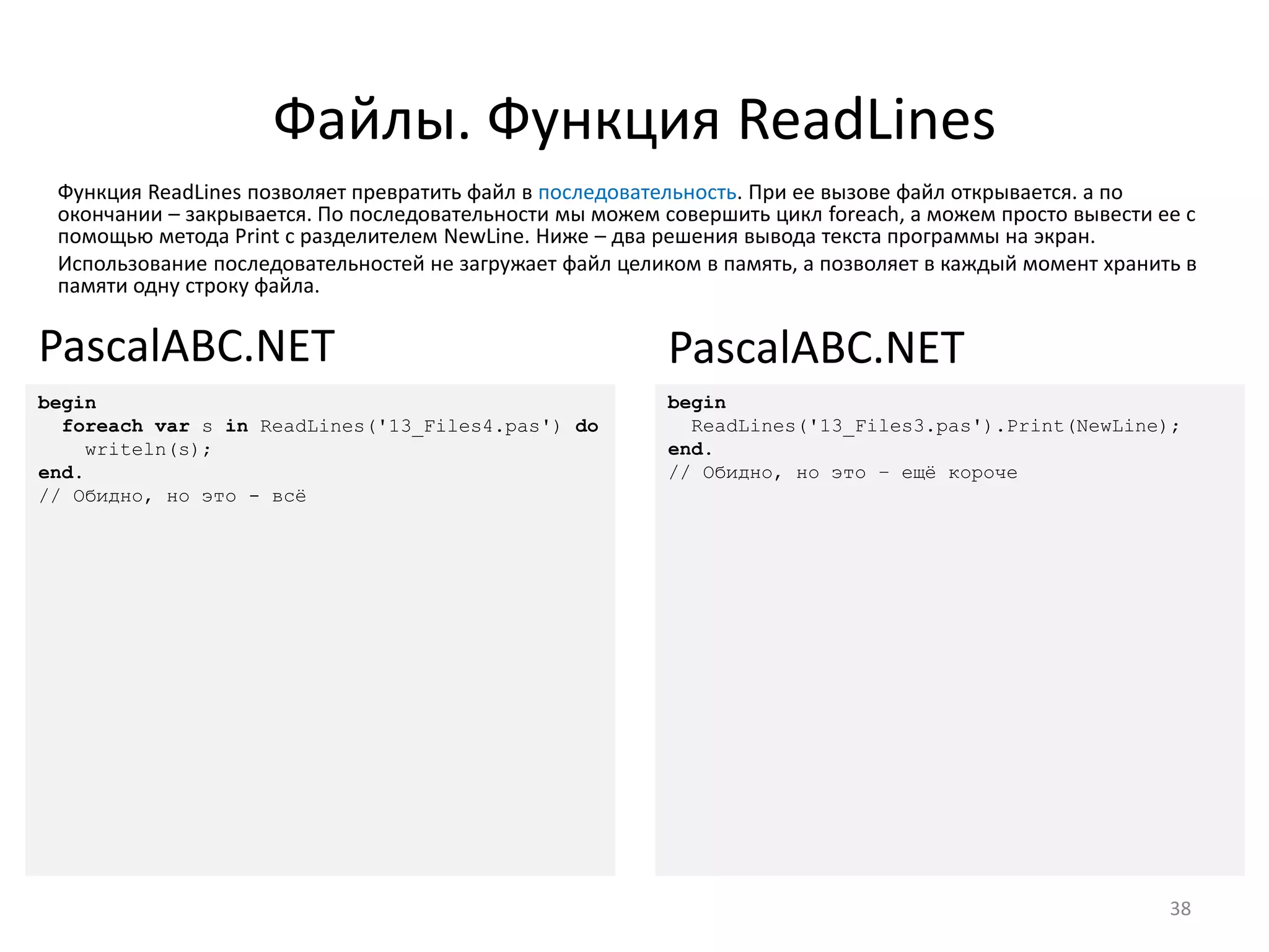 Файлы. Функция ReadLines
Функция ReadLines позволяет превратить файл в последовательность. При ее вызове файл открывается. а по
окончании – закрывается. По последовательности мы можем совершить цикл foreach, а можем просто вывести ее с
помощью метода Print с разделителем NewLine. Ниже – два решения вывода текста программы на экран.
Использование последовательностей не загружает файл целиком в память, а позволяет в каждый момент хранить в
памяти одну строку файла.
38
begin
foreach var s in ReadLines('13_Files4.pas') do
writeln(s);
end.
// Обидно, но это - всё
PascalABC.NET
begin
ReadLines('13_Files3.pas').Print(NewLine);
end.
// Обидно, но это – ещё короче
PascalABC.NET
 