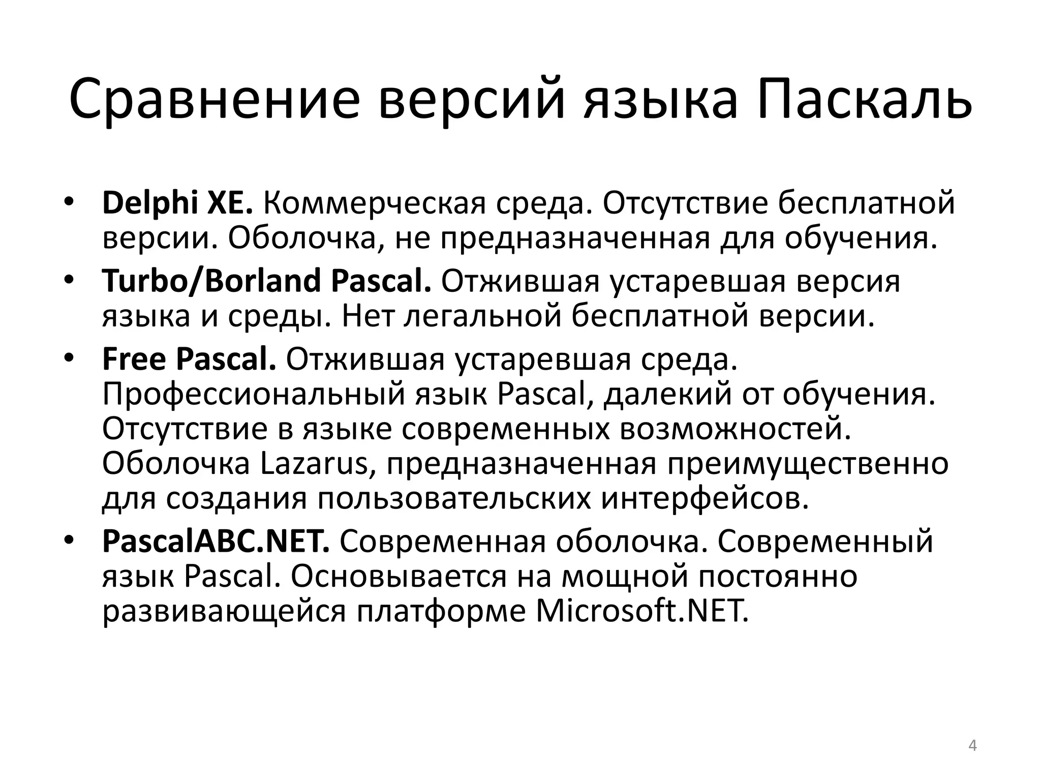Сравнение версий языка Паскаль
• Delphi XE. Коммерческая среда. Отсутствие бесплатной
версии. Оболочка, не предназначенная для обучения.
• Turbo/Borland Pascal. Отжившая устаревшая версия
языка и среды. Нет легальной бесплатной версии.
• Free Pascal. Отжившая устаревшая среда.
Профессиональный язык Pascal, далекий от обучения.
Отсутствие в языке современных возможностей.
Оболочка Lazarus, предназначенная преимущественно
для создания пользовательских интерфейсов.
• PascalABC.NET. Современная оболочка. Современный
язык Pascal. Основывается на мощной постоянно
развивающейся платформе Microsoft.NET.
4
 