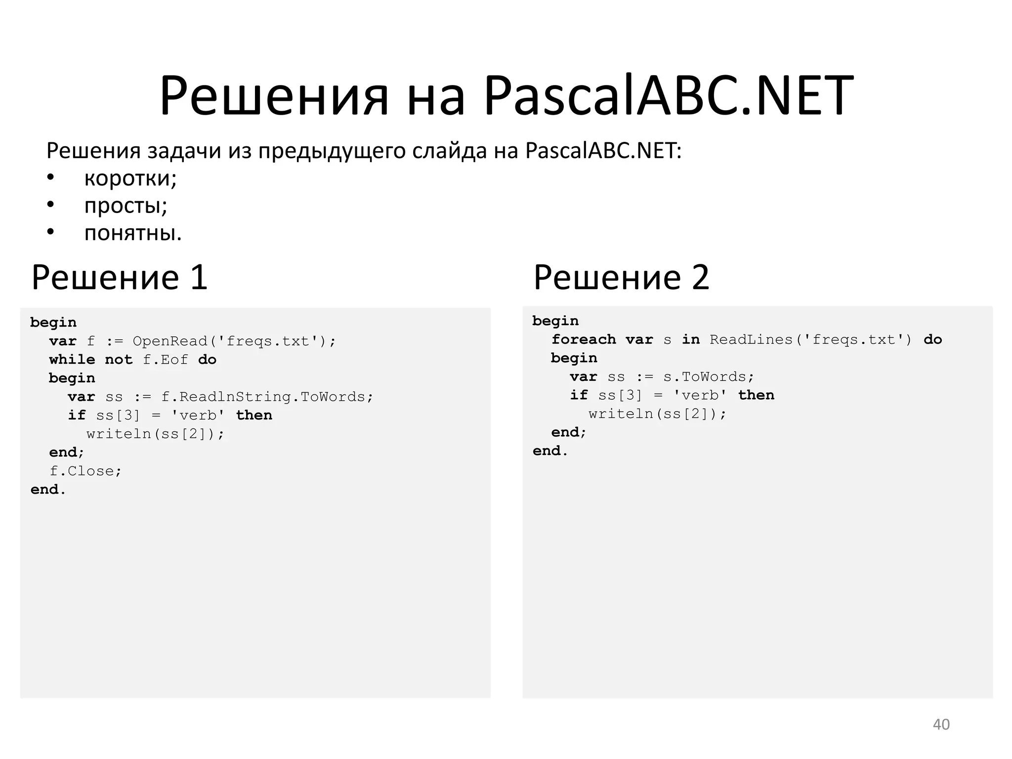 Решения на PascalABC.NET
Решения задачи из предыдущего слайда на PascalABC.NET:
• коротки;
• просты;
• понятны.
40
begin
foreach var s in ReadLines('freqs.txt') do
begin
var ss := s.ToWords;
if ss[3] = 'verb' then
writeln(ss[2]);
end;
end.
Решение 2
begin
var f := OpenRead('freqs.txt');
while not f.Eof do
begin
var ss := f.ReadlnString.ToWords;
if ss[3] = 'verb' then
writeln(ss[2]);
end;
f.Close;
end.
Решение 1
 