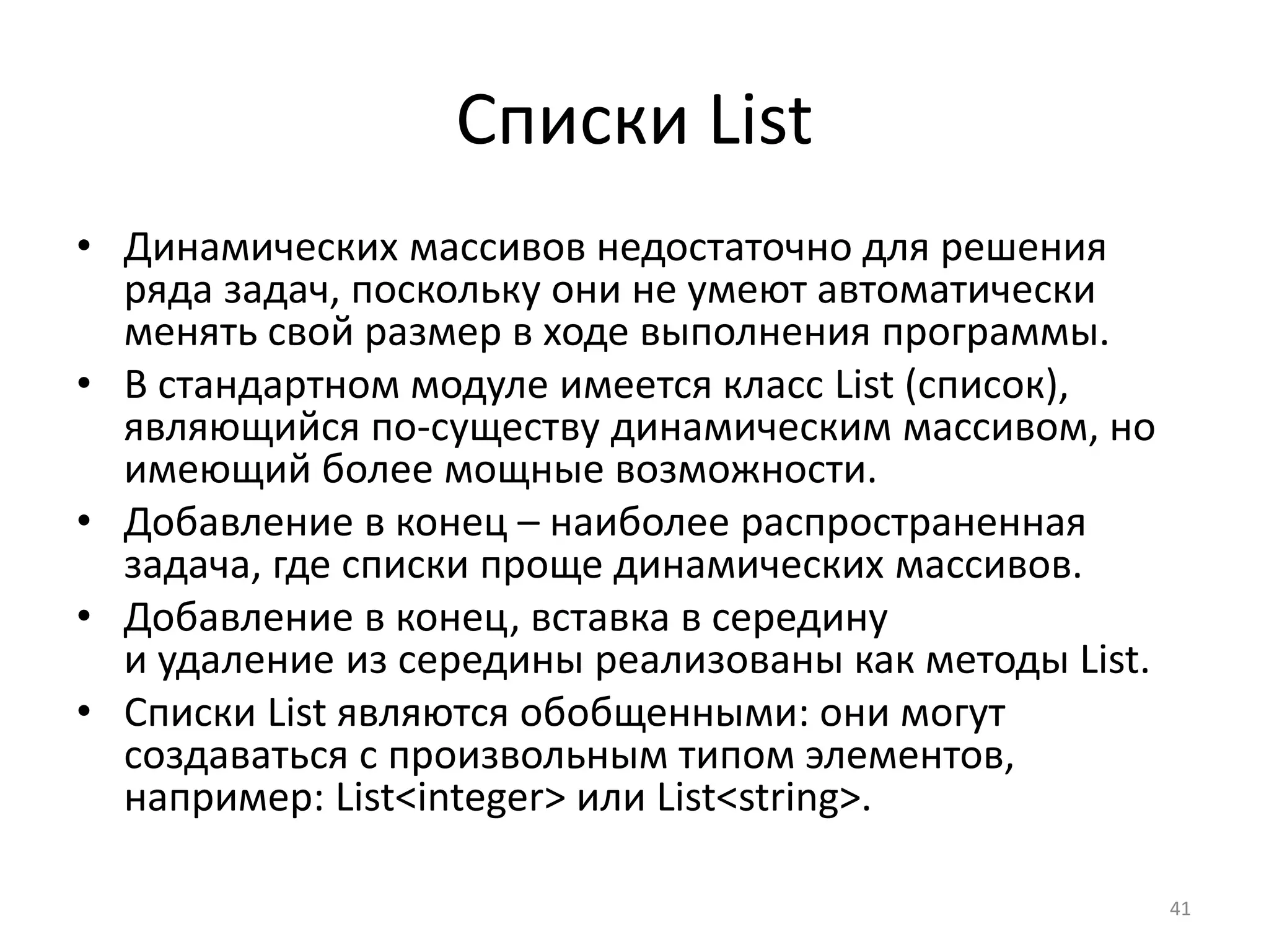 Списки List
• Динамических массивов недостаточно для решения
ряда задач, поскольку они не умеют автоматически
менять свой размер в ходе выполнения программы.
• В стандартном модуле имеется класс List (список),
являющийся по-существу динамическим массивом, но
имеющий более мощные возможности.
• Добавление в конец – наиболее распространенная
задача, где списки проще динамических массивов.
• Добавление в конец, вставка в середину
и удаление из середины реализованы как методы List.
• Списки List являются обобщенными: они могут
создаваться с произвольным типом элементов,
например: List<integer> или List<string>.
41
 