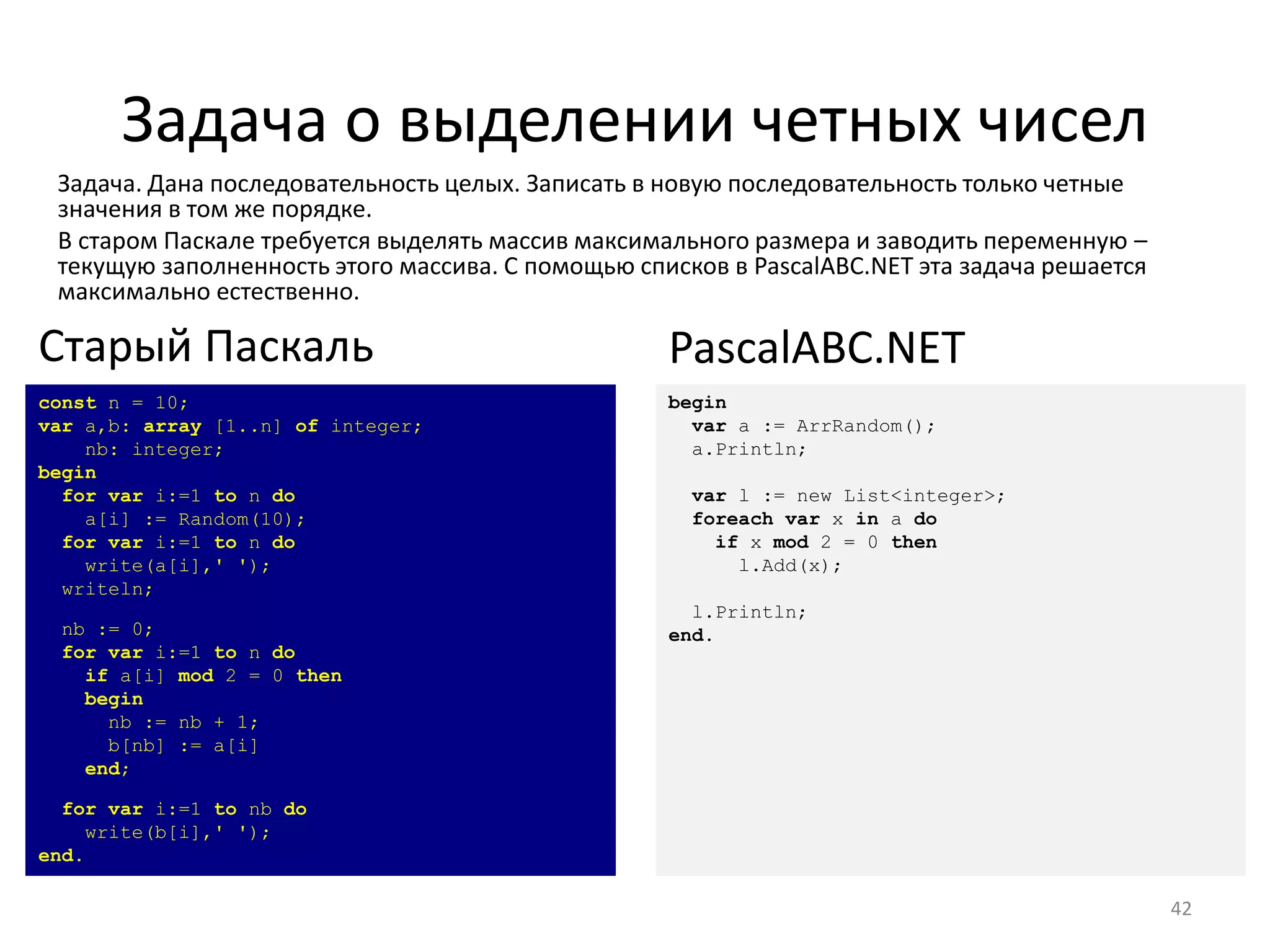 Задача о выделении четных чисел
Задача. Дана последовательность целых. Записать в новую последовательность только четные
значения в том же порядке.
В старом Паскале требуется выделять массив максимального размера и заводить переменную –
текущую заполненность этого массива. С помощью списков в PascalABC.NET эта задача решается
максимально естественно.
42
const n = 10;
var a,b: array [1..n] of integer;
nb: integer;
begin
for var i:=1 to n do
a[i] := Random(10);
for var i:=1 to n do
write(a[i],' ');
writeln;
nb := 0;
for var i:=1 to n do
if a[i] mod 2 = 0 then
begin
nb := nb + 1;
b[nb] := a[i]
end;
for var i:=1 to nb do
write(b[i],' ');
end.
Старый Паскаль
begin
var a := ArrRandom();
a.Println;
var l := new List<integer>;
foreach var x in a do
if x mod 2 = 0 then
l.Add(x);
l.Println;
end.
PascalABC.NET
 