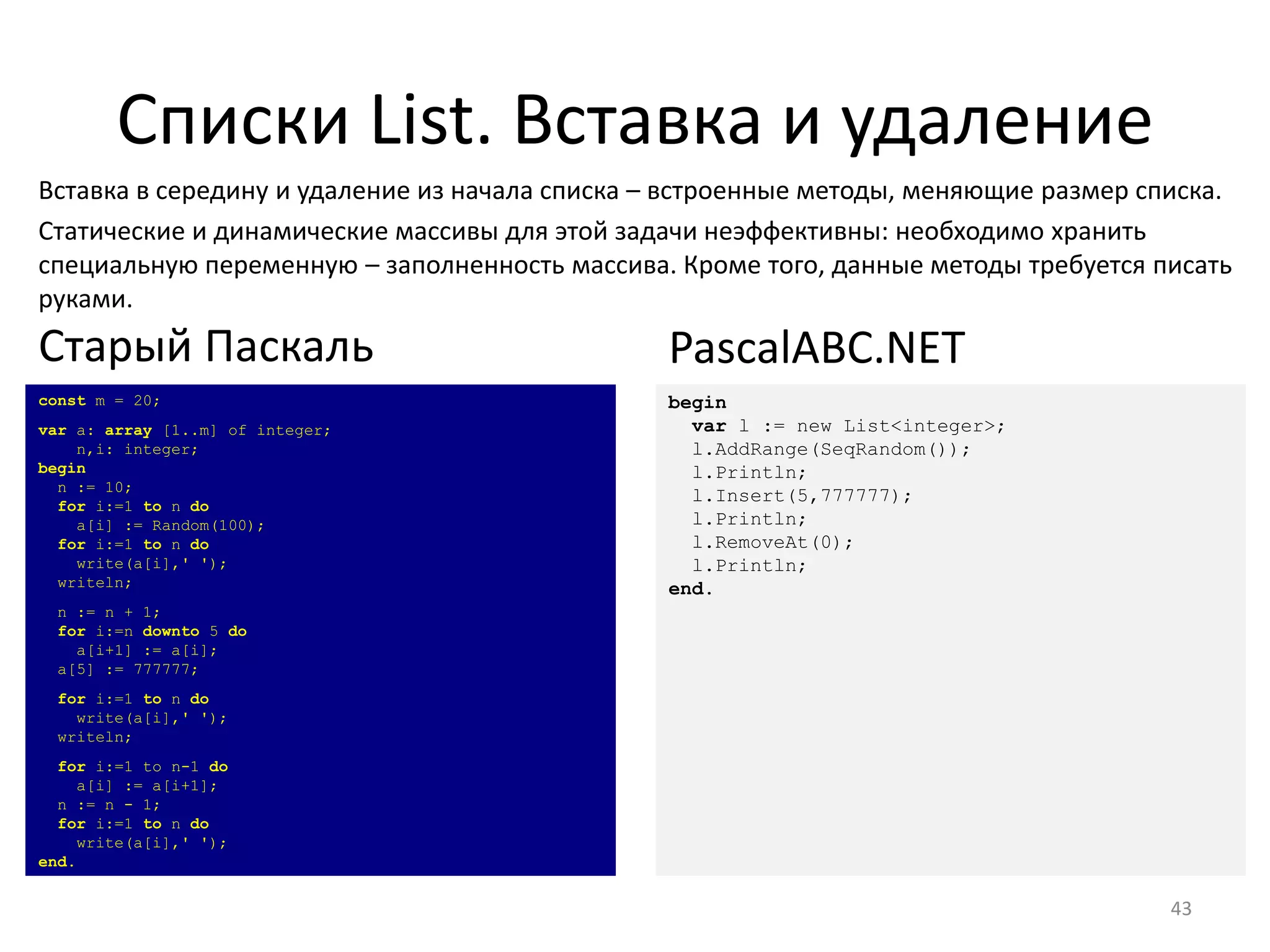 Списки List. Вставка и удаление
43
Вставка в середину и удаление из начала списка – встроенные методы, меняющие размер списка.
Статические и динамические массивы для этой задачи неэффективны: необходимо хранить
специальную переменную – заполненность массива. Кроме того, данные методы требуется писать
руками.
const m = 20;
var a: array [1..m] of integer;
n,i: integer;
begin
n := 10;
for i:=1 to n do
a[i] := Random(100);
for i:=1 to n do
write(a[i],' ');
writeln;
n := n + 1;
for i:=n downto 5 do
a[i+1] := a[i];
a[5] := 777777;
for i:=1 to n do
write(a[i],' ');
writeln;
for i:=1 to n-1 do
a[i] := a[i+1];
n := n - 1;
for i:=1 to n do
write(a[i],' ');
end.
Старый Паскаль
begin
var l := new List<integer>;
l.AddRange(SeqRandom());
l.Println;
l.Insert(5,777777);
l.Println;
l.RemoveAt(0);
l.Println;
end.
PascalABC.NET
 