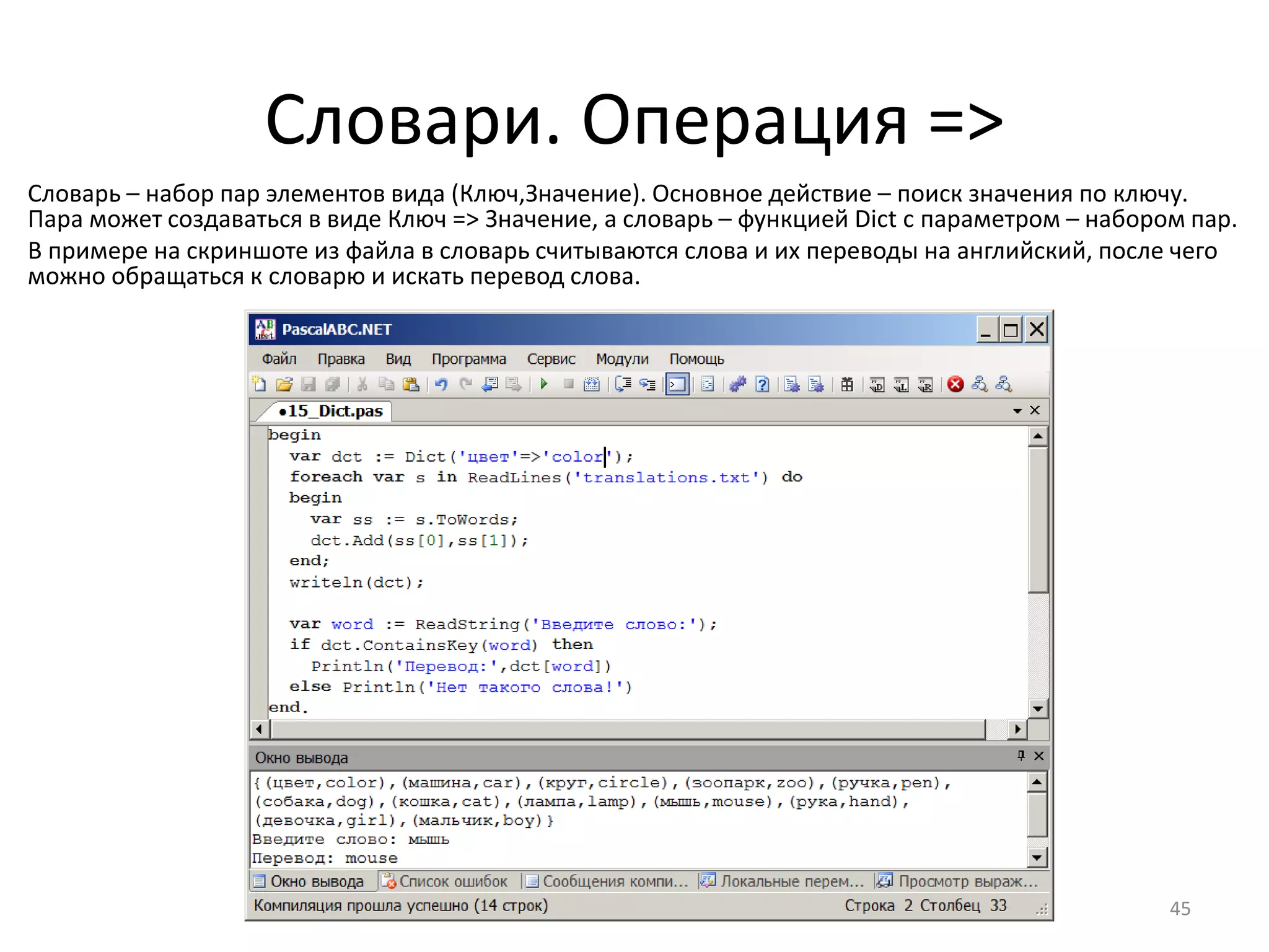 Словари. Операция =>
Словарь – набор пар элементов вида (Ключ,Значение). Основное действие – поиск значения по ключу.
Пара может создаваться в виде Ключ => Значение, а словарь – функцией Dict с параметром – набором пар.
В примере на скриншоте из файла в словарь считываются слова и их переводы на английский, после чего
можно обращаться к словарю и искать перевод слова.
45
 