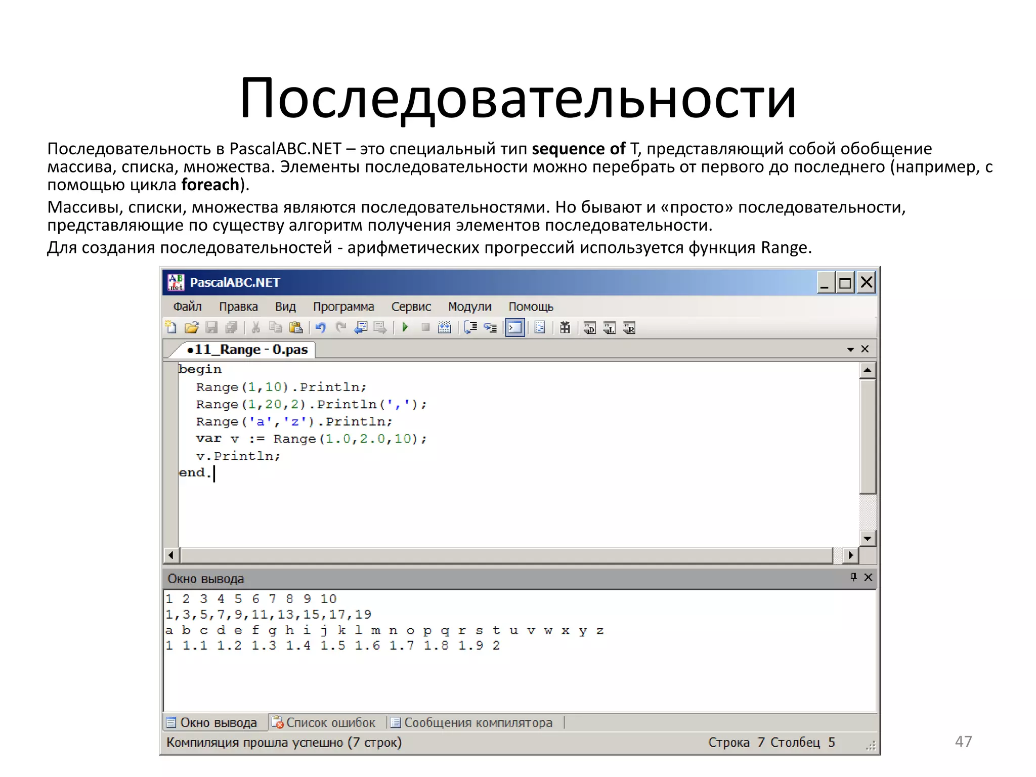 Последовательности
47
Последовательность в PascalABC.NET – это специальный тип sequence of T, представляющий собой обобщение
массива, списка, множества. Элементы последовательности можно перебрать от первого до последнего (например, с
помощью цикла foreach).
Массивы, списки, множества являются последовательностями. Но бывают и «просто» последовательности,
представляющие по существу алгоритм получения элементов последовательности.
Для создания последовательностей - арифметических прогрессий используется функция Range.
 
